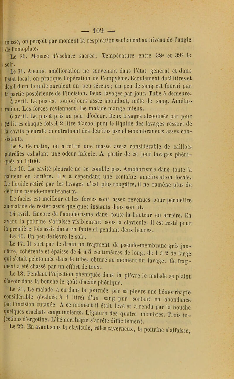 tousse, on perçoit par moment la respiration seulement au niveau de l’angle de l’omoplate. Le 2b. Menace d’eschare sacrée. Température entre 38° et 39° le soir. Le 31. Aucune amélioration ne survenant dans l’état général et clans l’état local, on pratique l’opération de l’empyème. Ecoulement de 2 litres et demi d’un liquide purulent un peu séreux; un peu de sang est fourni par la partie postérieure de l’incision. Deux lavages par jour. Tube à demeure. 4 avril. Le pus est toujoujours assez abondant, mêlé de sang. Amélio- ration. Les forces reviennent. Le malade mange mieux. 6 avril. Le pus à pris un peu d’odeur. Deux lavages alcoolisés par jour (2 litres chaque fois,l|2 litre d’acool pur) le liquide des lavages ressort de la cavité pleurale en entraînant des détritus pseudo-membraneux assez con- sistants. Le 8. Ce matin, on a retiré une masse assez considérable de caillots putréfiés exhalant une odeur infecte. A partir de ce jour lavages phéni- qués au 1 ( 100. Le 10. La cavité pleurale ne se comble pas. Amphorisme dans toute la hauteur en arrière. Il y a cependant une certaine amélioration locale. Le liquide retiré par les lavages n’est plus rougeâtre, il ne ramène plus de détritus pseudo-membraneux. Le faciès est meilleur et les forces sont assez revenues pour permettre au malade de rester assis quelques instants dans son lit. 14 avril. Encore de l’amphorisme dans toute la hauteur en arrière. En avant la poitrine s’affaisse visiblement sous la clavicule. Il est resté pour la première fois assis dans un fauteuil pendant deux heures. Le 16. Un peu de fièvre le soir. Le 17. II sort par le drain un fragment de pseudo-membrane gris jau- nâtre, cohérente et épaisse de 4 à 5 centimètres de long, de 1 à 2 de large qui s’était peletonnée dans le tube, obturé au moment du lavage. Ce frae'- ment a été chassé par un effort de toux. Le 18. Pendant l’injection phéniquée dans la plèvre le malade se plaint d’avoir dans la bouche le goût d’acide phénique. Le 21. Le malade a eu dans la journée par sa plèvre une hémorrhagie considérable (évaluée à 1 litre) d’un sang pur sortant en abondance par 1 incision cutanée. À ce moment il était levé et a rendu par la bouche quelques crachats sanguinolents. Ligature des quatre membres. Trois in- jections d’ergotine. L’hémorrhagie s’arrête difficilement. Le 22. En avant sous la clavicule, râles caverneux, la poitrine s’affaisse,