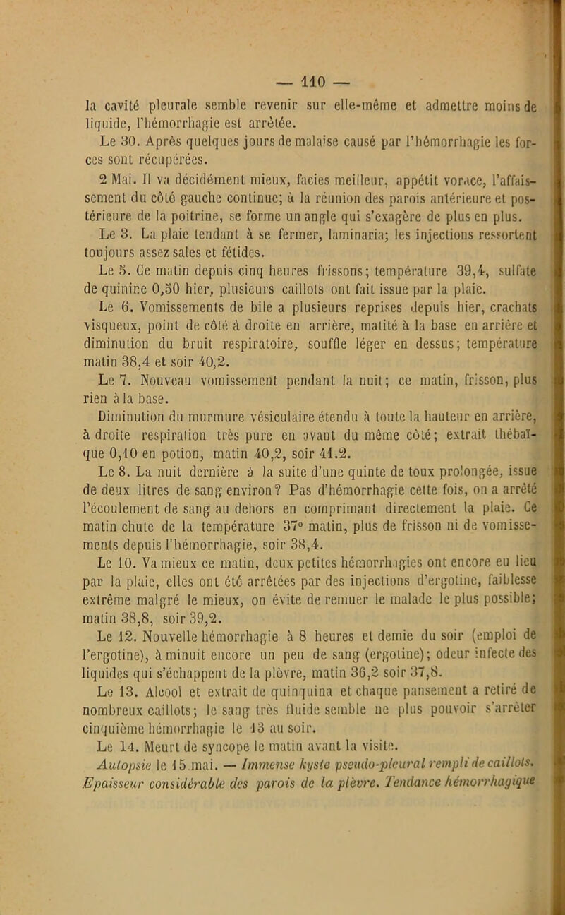 la cavité pleurale semble revenir sur elle-même et admettre moins de liquide, l’hémorrhagie est arrêtée. Le 30. Après quelques jours de malaise causé par l’hémorrhagie les for- ces sont récupérées. 2 Mai. Il va décidément mieux, faciès meilleur, appétit vorace, l’affais- sement du côté gauche continue; à la réunion des parois antérieure et pos- térieure de la poitrine, se forme un angle qui s’exagère de plus en plus. Le 3. La plaie tendant à se fermer, laminaria; les injections ressortent toujours assez sales et fétides. Le 5. Ce matin depuis cinq heures frissons; température 39,1, sulfate de quinine 0,50 hier, plusieurs caillots ont fait issue par la plaie. Le 6. Vomissements de bile a plusieurs reprises depuis hier, crachats visqueux, point de côté à droite en arrière, matité à la base en arrière et diminution du bruit respiratoire, souffle léger en dessus; température matin 38,4 et soir 40,2. Le 7. Nouveau vomissement pendant la nuit; ce matin, frisson, plus rien à la base. Diminution du murmure vésiculaire étendu à toute la hauteur en arrière, adroite respiration très pure en avant du même côté; extrait thébaï- que 0,10 en potion, matin 40,2, soir 41.2. Le 8. La nuit dernière à la suite d’une quinte de toux prolongée, issue de deux litres de sang environ? Pas d’hémorrhagie celte fois, on a arrêté l’écoulement de sang au dehors en comprimant directement la plaie. Ce matin chute de la température 37° matin, plus de frisson ni de vomisse- ments depuis l’hémorrhagie, soir 38,4. Le 10. Va mieux ce matin, deux petites hémorrhagies ont encore eu lieu par la plaie, elles ont été arrêtées par des injections d’ergotine, faiblesse extrême malgré le mieux, on évite de remuer le malade le plus possible; matin 38,8, soir 39,2. Le 12. Nouvelle hémorrhagie à 8 heures et demie du soir (emploi de l’ergotine), à minuit encore un peu de sang (ergoline); odeur infecte des liquides qui s’échappent de la plèvre, matin 36,2 soir 37,8. Le 13. Alcool et extrait de quinquina et chaque pansement a retiré de nombreux caillots; le sang très fluide semble ne plus pouvoir s arrêter cinquième hémorrhagie le 13 au soir. Le 14. Meurt de syncope le matin avant la visite. Autopsia le 15.mai. — Immense kyste pseudo-pleural rempli de caillots. Epaisseur considérable des parois de la plèvre. Tendance hémorrhagique