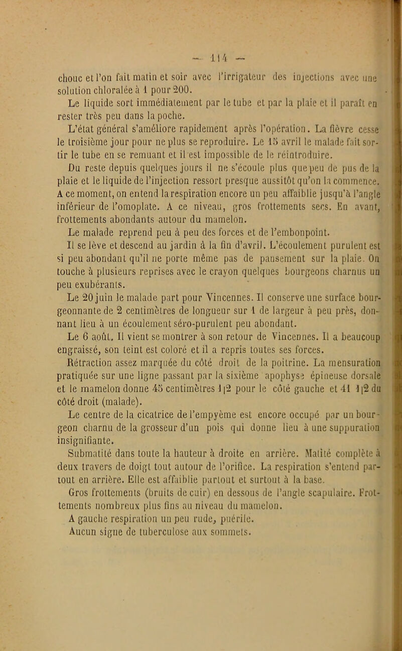 1 ! 4 chouc et l’on fait matin et soir avec l’irrigateur des injections avec une solution chloralée à 1 pour 200. Le liquide sort immédiatement par le tube et par la plaie et il paraît en rester très peu dans la poche. L’état général s’améliore rapidement après l’opération. La fièvre cesse le troisième jour pour ne plus se reproduire. Le 15 avril le malade fait sor- tir le tube en se remuant et il est impossible de le réintroduire. Du reste depuis quelques jours il ne s’écoule plus que peu de pus de la plaie et le liquide de l’injection ressort presque aussitôt qu’on la commence. A ce moment, on entend la respiration encore un peu affaiblie jusqu’à l’angle inférieur de l’omoplate. A ce niveau, gros frottements secs. En avant, frottements abondants autour du mamelon. Le malade reprend peu à peu des forces et de l’embonpoint. Il se lève et descend au jardin à la fin d’avril. L’écoulement purulent est si peu abondant qu’il ne porte même pas de pansement sur la plaie. On touche à plusieurs reprises avec le crayon quelques bourgeons charnus un peu exubérants. Le 20 juin le malade part pour Yincennes. Il conserve une surface bour- geonnante de 2 centimètres de longueur sur 1 de largeur à peu près, don- nant lieu à un écoulement séro-purulent peu abondant. Le 6 août. Il vient se montrer à son retour de ViuceDnes. Il a beaucoup engraissé, son teint est coloré et il a repris toutes ses forces. Rétraction assez marquée du côté droit de la poitrine. La mensuration pratiquée sur une ligne passant par la sixième apophyse épineuse dorsale et le mamelon donne 45 centimètres 1|2 pour le côté gauche et 41 -1|2 du côté droit (malade). Le centre de la cicatrice del’empyème est encore occupé par un bour- geon charnu de la grosseur d’un pois qui donne lieu à une suppuration insignifiante. Submatité dans toute la hauteur à droite en arrière. Matité complète à deux travers de doigt tout autour de l’orifice. La respiration s’entend par- tout en arrière. Elle est affaiblie partout et surtout à la base. Gros frottements (bruits de cuir) en dessous de l’angle scapulaire. Frot- tements nombreux plus fins au niveau du mamelon. A gauche respiration un peu rude, puérile. Aucun signe de tuberculose aux sommets.