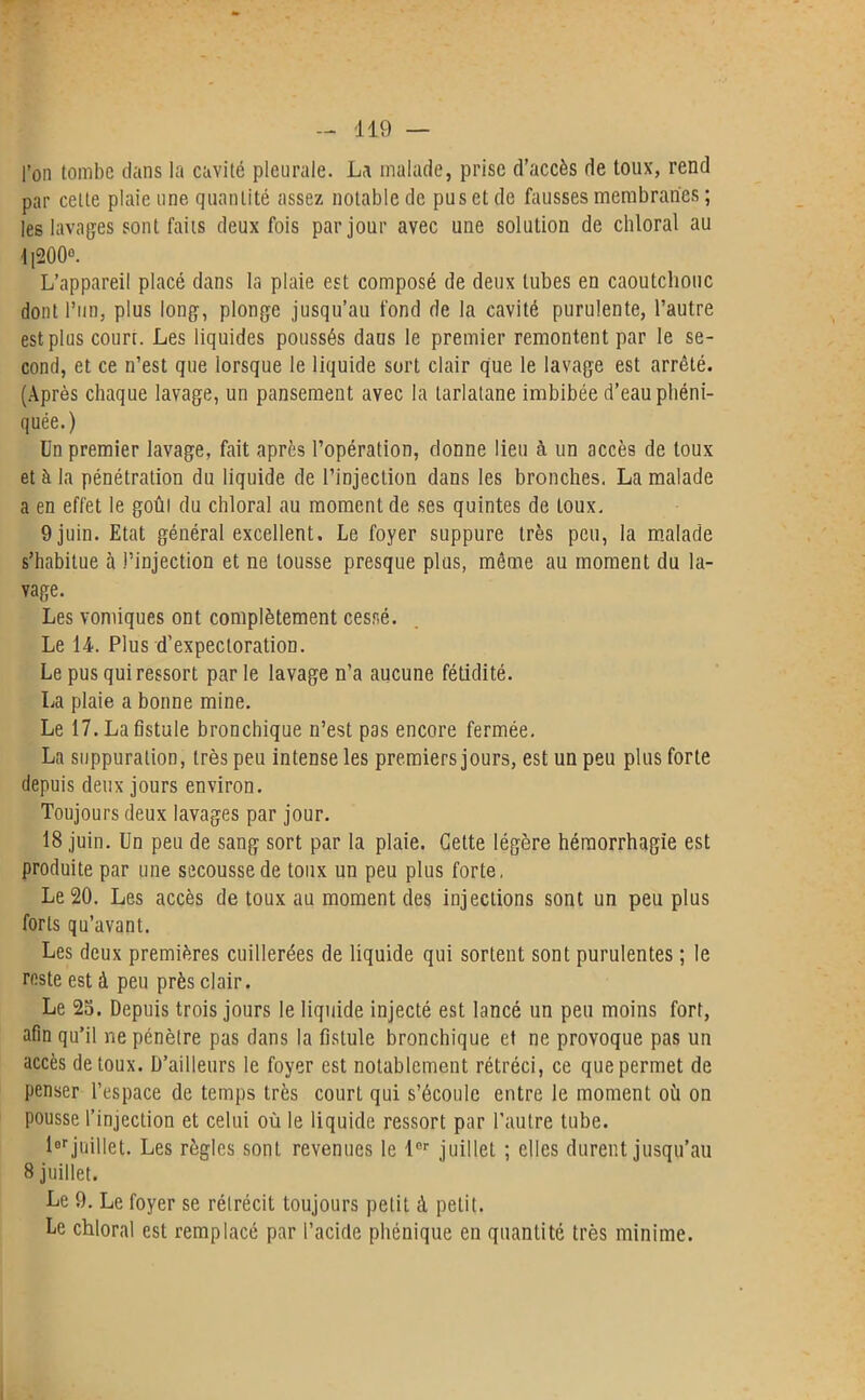 l’on tombe dans la cavité pleurale. La malade, prise d’accès de toux, rend par cette plaie une quantité assez notable de pus et de fausses membranes ; les lavages sont faits deux fois par jour avec une solution de chloral au 1]200°. L’appareil placé dans la plaie est composé de deux tubes en caoutchouc dont l’un, plus long, plonge jusqu’au fond de la cavité purulente, l’autre est plus court. Les liquides poussés dans le premier remontent par le se- cond, et ce n’est que lorsque le liquide sort clair que le lavage est arrêté. (Après chaque lavage, un pansement avec la tarlatane imbibée d’eau phéni- quée.) Un premier lavage, fait après l’opération, donne lieu à un accès de toux et à la pénétration du liquide de l’injection dans les bronches. La malade a en effet le goût du chloral au moment de ses quintes de toux. 9 juin. Etat général excellent. Le foyer suppure très peu, la malade s’habitue à l’injection et ne tousse presque plus, même au moment du la- vage. Les vomiques ont complètement cessé. Le 14. Plus d’expectoration. Le pus qui ressort par le lavage n’a aucune fétidité. La plaie a bonne mine. Le 17. La fistule bronchique n’est pas encore fermée. La suppuration, très peu intense les premiers jours, est un peu plus forte depuis deux jours environ. Toujours deux lavages par jour. 18 juin. Un peu de sang sort par la plaie. Cette légère hémorrhagie est produite par une secousse de toux un peu plus forte, Le 20. Les accès de toux au moment des injections sont un peu plus forts qu’avant. Les deux premières cuillerées de liquide qui sortent sont purulentes ; le reste est à peu près clair. Le 25. Depuis trois jours le liquide injecté est lancé un peu moins fort, afin qu’il ne pénètre pas dans la fistule bronchique et ne provoque pas un accès de toux. D’ailleurs le foyer est notablement rétréci, ce que permet de penser l’espace de temps très courL qui s’écoule entre le moment où on pousse l’injection et celui où le liquide ressort par l’autre tube. l°rjuillet. Les règles sont revenues le lor juillet ; elles durent jusqu’au 8 juillet. Le 9. Le foyer se rétrécit toujours petit à petit. Le chloral est remplacé par l’acide phénique en quantité très minime.