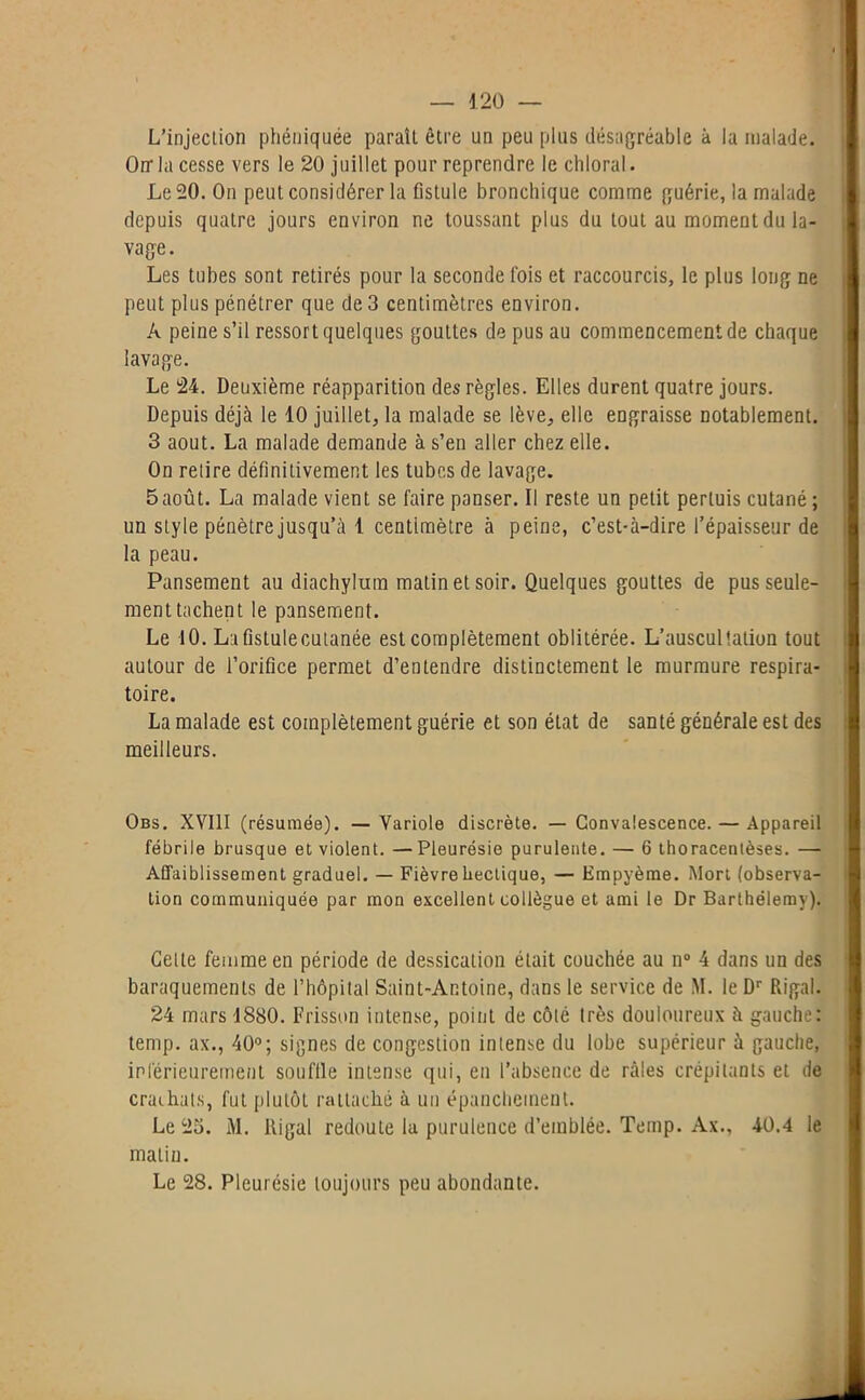 L’injection phéniquée paraît être un peu plus désagréable à la malade. Orr la cesse vers le 20 juillet pour reprendre le chloral. Le 20. On peut considérer la fistule bronchique comme guérie, la malade depuis quatre jours environ ne toussant plus du tout au moment du la- vage. Les tubes sont retirés pour la seconde fois et raccourcis, le plus long ne peut plus pénétrer que de 3 centimètres environ. A peine s’il ressort quelques gouttes de pus au commencement de chaque lavage. Le 24. Deuxième réapparition des règles. Elles durent quatre jours. Depuis déjà le 10 juillet, la malade se lève, elle engraisse notablement. 3 août. La malade demande à s’en aller chez elle. On relire définitivement les tubes de lavage. 5 août. La malade vient se faire panser. Il reste un petit pertuis cutané ; un style pénètre jusqu’à 1 centimètre à peine, c’est-à-dire l’épaisseur de la peau. Pansement au diachylum matin et soir. Quelques gouttes de pus seule- ment tachent le pansement. Le 10. Lafistulecutanée est complètement oblitérée. L’auscultation tout autour de l’orifice permet d’entendre distinctement le murmure respira- toire. La malade est complètement guérie et son état de santé générale est des meilleurs. Obs. XVIII (résumée). —Variole discrète. — Convalescence. — Appareil fébrile brusque et violent. — Pleurésie purulente. — 6 thoracenlèses. — Affaiblissement graduel. — Fièvre hectique, — Empyème. Mort (observa- tion communiquée par mon excellent collègue et ami le Dr Barthélemy). Celte femme en période de dessication était couchée au n° 4 dans un des baraquements de l’hôpital Saint-Antoine, dans le service de M. le Dr Riga!. 24 mars 1880. Frisson intense, point de côté très douloureux à gauche: temp. ax., 40°; signes de congestion intense du lobe supérieur à gauche, inférieurement sou file intense qui, en l’absence de râles crépitants et de crachats, fut plutôt rattaché à un épanchement. Le 23. i\l. Itigal redoute la purulence d’emblée. Temp. Àx., 40.4 le malin. Le 28. Pleurésie toujours peu abondante.