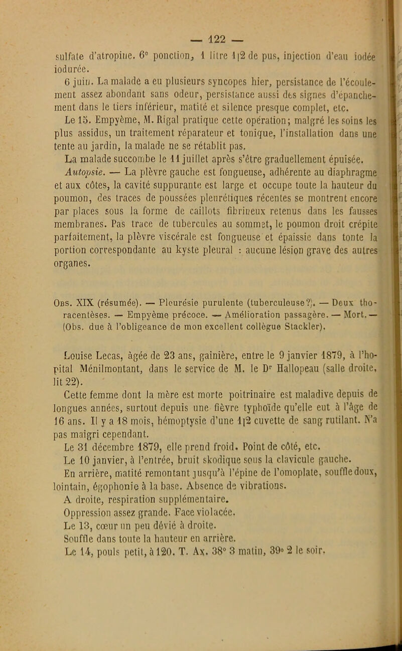 sulfate d’atropine. 6° ponction, 1 litre 112 de pus, injection d’eau iodée iodurée. 6 juin. La malade a eu plusieurs syncopes hier, persistance de l’écoule- ment assez abondant sans odeur, persistance aussi des signes d’épanche- ment dans le tiers inférieur, matité et silence presque complet, etc. Le lo. Erapyème, M. Rigal pratique cette opération; malgré les soins les plus assidus, un traitement réparateur et tonique, l’installation dans une tente au jardin, la malade ne se rétablit pas. La malade succombe le 1 1 juillet après s’être graduellement épuisée. Axitopsie. — La plèvre gauche est fongueuse, adhérente au diaphragme et aux côtes, la cavité suppurante est large et occupe toute la hauteur du poumon, des traces de poussées pleurétiques récentes se montrent encore par places sous la forme de caillots fibrineux retenus dans les fausses membranes. Pas trace de tubercules au sommet, le poumon droit crépite parfaitement, la plèvre viscérale est fongueuse et épaissie dans tonte la portion correspondante au kyste pleural : aucune lésion grave des autres organes. Obs. XIX (résumée). — Pleurésie purulente (tuberculeuse?). — Deux tho- racentèses. — Empyème précoce. — Amélioration passagère. — Mort.— (Obs. due à l’obligeance de mon excellent collègue Stackler). Louise Lecas, âgée de 23 ans, gainière, entre le 9 janvier 1879, à l’hô- pital Ménilraontant, dans le service de M. le Dr Hallopeau (salle droite, lit 22). Cette femme dont la mère est morte poitrinaire est maladive depuis de longues années, surtout depuis une fièvre typhoïde qu’elle eut à l’âge de 16 ans. Il y a 18 mois, hémoptysie d’une 1]2 cuvette de sang rutilant. IS’a pas maigri cependant. Le 31 décembre 1879, elle prend froid. Point de côté, etc. Le 10 janvier, à l’entrée, bruit skodique sous la clavicule gauche. En arrière, matité remontant jusqu’à l’épine de l’omoplate, souffledoux, lointain, égophonie à la base. Absence de vibrations. A droite, respiration supplémentaire. Oppression assez grande. Face violacée. Le 13, cœur un peu dévié à droite. Souffle dans toute la hauteur en arrière. Le 14, pouls petit, à 120. T. Ax. 38° 3 matin, 39° 2 le soir.