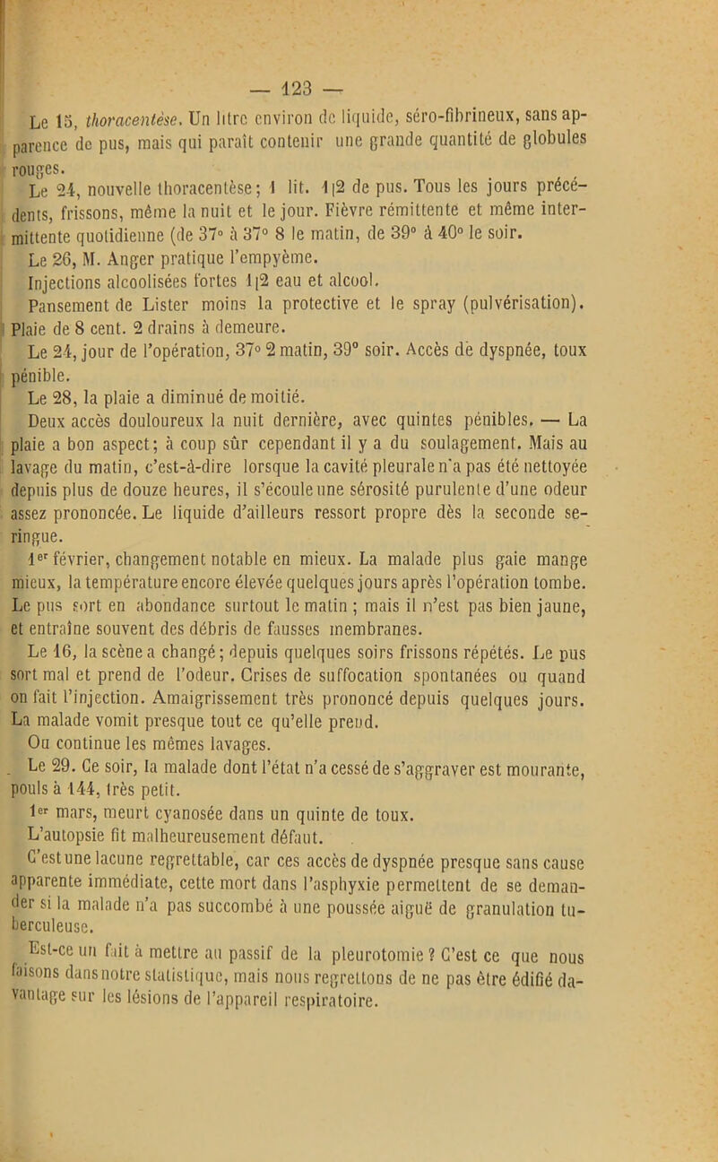 — 423 — Le 15, thoracentèse, Un litre environ de liquide, séro-fibrineux, sans ap- parence de pus, mais qui paraît contenir une grande quantité de globules rouges. Le 24, nouvelle thoracentèse; I lit. 1|2 de pus. Tous les jours précé- dents, frissons, même la nuit et le jour. Fièvre rémittente et même inter- mittente quotidienne (de 37° à 37° 8 le matin, de 39° à 40° le soir. Le 26, M. Anger pratique l’empyème. Injections alcoolisées fortes 1[2 eau et alcool. Pansement de Lister moins la protective et le spray (pulvérisation). Plaie de 8 cent. 2 drains à demeure. Le 24, jour de l’opération, 37° 2 matin, 39° soir. Accès de dyspnée, toux pénible. Le 28, la plaie a diminué de moitié. Deux accès douloureux la nuit dernière, avec quintes pénibles. — La plaie a bon aspect; «à coup sûr cependant il y a du soulagement. Mais au lavage du matin, c’est-à-dire lorsque la cavité pleurale n'a pas été nettoyée depuis plus de douze heures, il s’écoule une sérosité purulente d’une odeur assez prononcée. Le liquide d’ailleurs ressort propre dès la seconde se- ringue. 1er février, changement notable en mieux. La malade plus gaie mange mieux, la température encore élevée quelques jours après l’opération tombe. Le pus sort en abondance surtout le matin ; mais il n’est pas bien jaune, et entraîne souvent des débris de fausses membranes. Le 16, la scène a changé; depuis quelques soirs frissons répétés. Le pus sort mal et prend de l’odeur. Grises de suffocation spontanées ou quand on fait l’injection. Amaigrissement très prononcé depuis quelques jours. La malade vomit presque tout ce qu’elle prend. Ou continue les mêmes lavages. . Le 29. Ce soir, la malade dont l’état n’a cessé de s’aggraver est mourante, pouls à 144, Irès petit. 1er mars, meurt cyanosée dans un quinte de toux. L’autopsie fit malheureusement défaut. C’est une lacune regrettable, car ces accès de dyspnée presque sans cause apparente immédiate, cette mort dans l’asphyxie permettent de se deman- der si la malade n’a pas succombé cà une poussée aiguë de granulation tu- berculeuse. Est-ce un fait à mettre au passif de la pleurotomie ? C’est ce que nous faisons dans notre statistique, mais nous regrettons de ne pas être édifié da- vantage sur les lésions de l’appareil respiratoire.