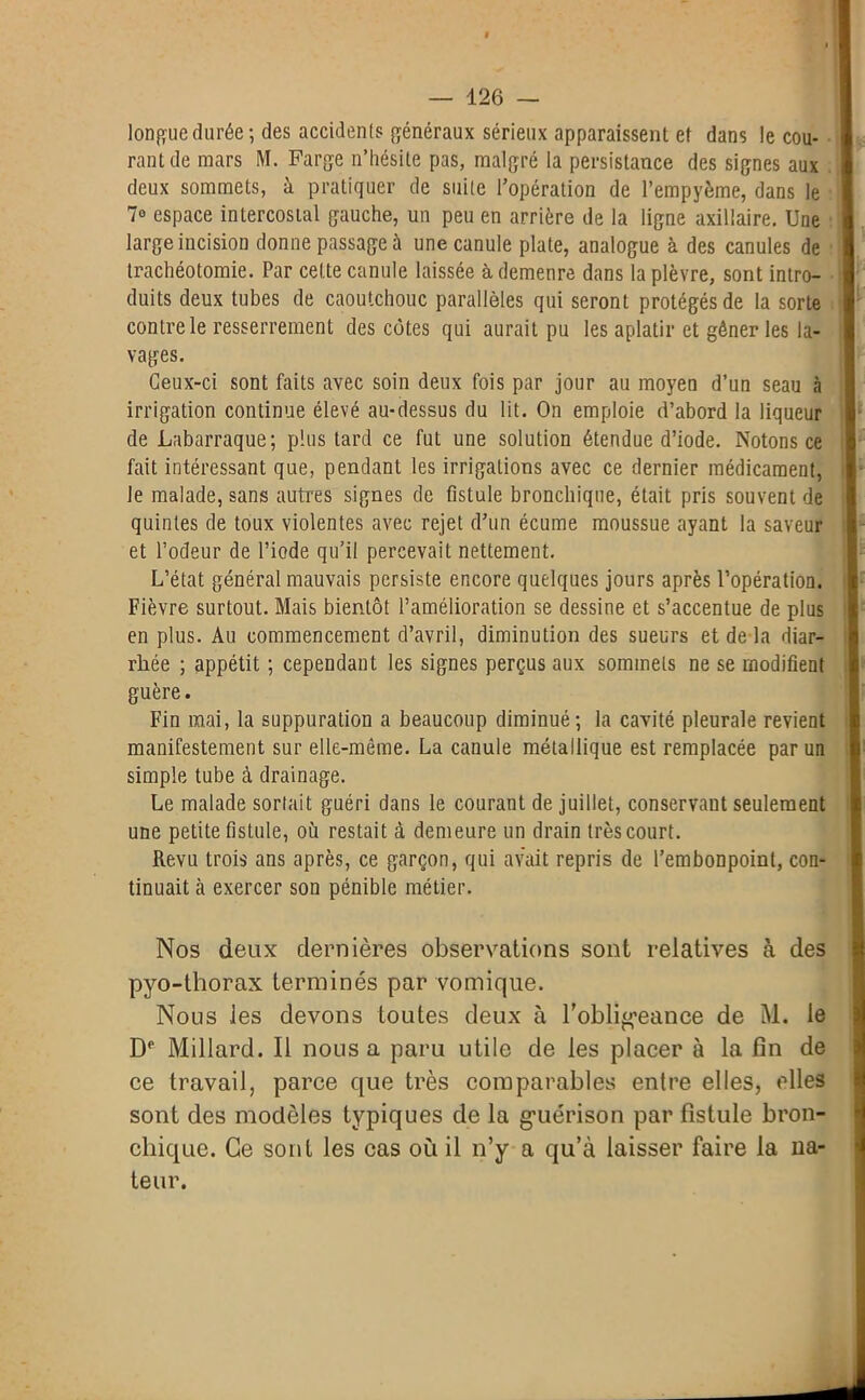 longue durée ; des accidents généraux sérieux apparaissent et dans le cou- rant de mars M. Farge n’hésite pas, malgré la persistance des signes aux deux sommets, à pratiquer de suite l’opération de l’empyème, dans le 7° espace intercostal gauche, un peu en arrière de la ligne axillaire. Une large incision donne passage à une canule plate, analogue à des canules de trachéotomie. Par cette canule laissée à demeure dans la plèvre, sont intro- duits deux tubes de caoutchouc parallèles qui seront protégés de la sorte contre le resserrement des côtes qui aurait pu les aplatir et gêner les la- vages. Ceux-ci sont faits avec soin deux fois par jour au moyen d’un seau à irrigation continue élevé au-dessus du lit. On emploie d’abord la liqueur de Labarraque; plus tard ce fut une solution étendue d’iode. Notons ce fait intéressant que, pendant les irrigations avec ce dernier médicament, le malade, sans autres signes de fistule bronchique, était pris souvent de quintes de toux violentes avec rejet d’un écume moussue ayant la saveur et l’odeur de l’iode qu’il percevait nettement. L’état général mauvais persiste encore quelques jours après l’opération. Fièvre surtout. Mais bientôt l’amélioration se dessine et s’accentue de plus en plus. Au commencement d’avril, diminution des sueurs et de là diar- rhée ; appétit ; cependant les signes perçus aux sommets ne se modifient guère. Fin mai, la suppuration a beaucoup diminué; la cavité pleurale revient manifestement sur elle-même. La canule métallique est remplacée par un simple tube à drainage. Le malade sortait guéri dans le courant de juillet, conservant seulement une petite fistule, où restait à demeure un drain très court. Revu trois ans après, ce garçon, qui avait repris de l’embonpoint, con- tinuait à exercer son pénible métier. Nos deux dernières observations sont relatives à des pyo-thorax terminés par vomique. Nous les devons toutes deux à l'obligeance de M. le De Millard. Il nous a paru utile de les placer à la fin de ce travail, parce que très comparables entre elles, elles sont des modèles typiques de la g'uérison par fistule bron- chique. Ce sont les cas où il n’y a qu’à laisser faire la Da- teur.