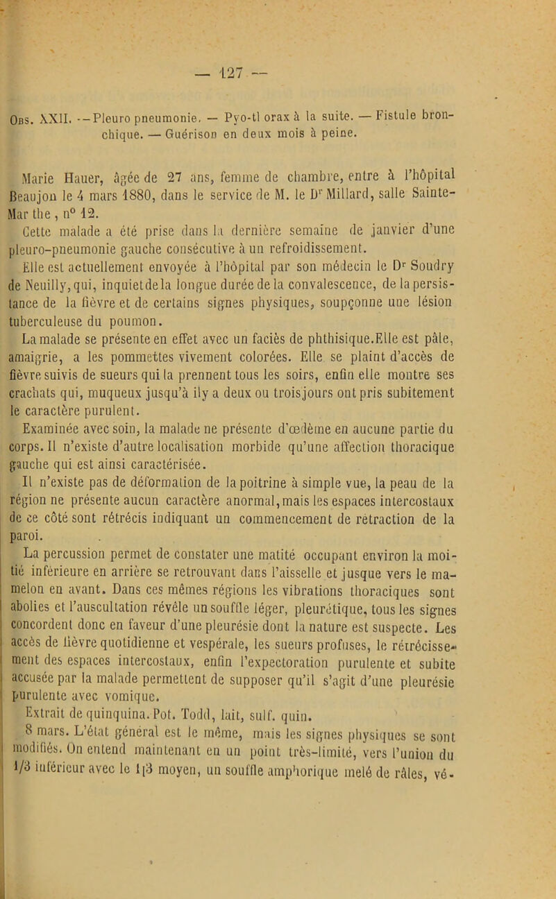 Obs. XXII. --Pleuro pneumonie, — Pvo-tl orax à la suite. — Fistule bron- chique. — Guérison en deux mois à peine. Marie Hauer, âgée de 27 ans, femme de chambre, entre à l’hôpital Beaujon le 4 mars 4880, dans le service de M. le Dr Millard, salle Sainte- Mar the, n° 12. Cette malade a été prise dans la dernière semaine de janvier d’une pleuro-pneumonie gauche consécutive à un refroidissement. Elle est actuellement envoyée à l’hôpital par son médecin le Dr Soudry de Neuilly, qui, inquiet de la longue durée de la convalescence, de la persis- tance de la lièvre et de certains signes physiques, soupçonne une lésion tuberculeuse du poumon. La malade se présente en effet avec un faciès de phthisique.Elle est pâle, amaigrie, a les pommettes vivement colorées. Elle se plaint d’accès de fièvre suivis de sueurs qui la prennent tous les soirs, enfin elle montre ses crachats qui, muqueux jusqu’à ily a deux ou trois jours ont pris subitement le caractère purulent. Examinée avec soin, la malade ne présente d'œdème en aucune partie du corps. 11 n’existe d’autre localisation morbide qu’une affection thoracique gauche qui est ainsi caractérisée. Il n’existe pas de déformation de la poitrine à simple vue, la peau de la région ne présente aucun caractère anormal, mais les espaces intercostaux de ce côté sont rétrécis indiquant un commencement de retraction de la paroi. La percussion permet de constater une matité occupant environ la moi- ; tié inférieure en arrière se retrouvant dans l’aisselle et jusque vers le ma- ' melon en avant. Dans ces mêmes régions les vibrations thoraciques sont I abolies et l’auscultation révèle un souffle léger, pleurétique, tous les signes : concordent donc en faveur d’une pleurésie dont la nature est suspecte. Les i accès de lièvre quotidienne et vespérale, les sueurs profuses, le rétrécisse- ment des espaces intercostaux, enfin l’expectoration purulente et subite i accusée par la malade permettent de supposer qu’il s’agit d’une pleurésie purulente avec vomique. Extrait de quinquina. Pot. Todd, lait, suif. quin. 8 mars. L’état général est le même, mais les signes physiques se sont | modifiés. On entend maintenant en un point très-limité, vers l’union du i 1/3 inférieur avec le 1|3 moyen, un souffle amphorique mêlé de râles, vé-