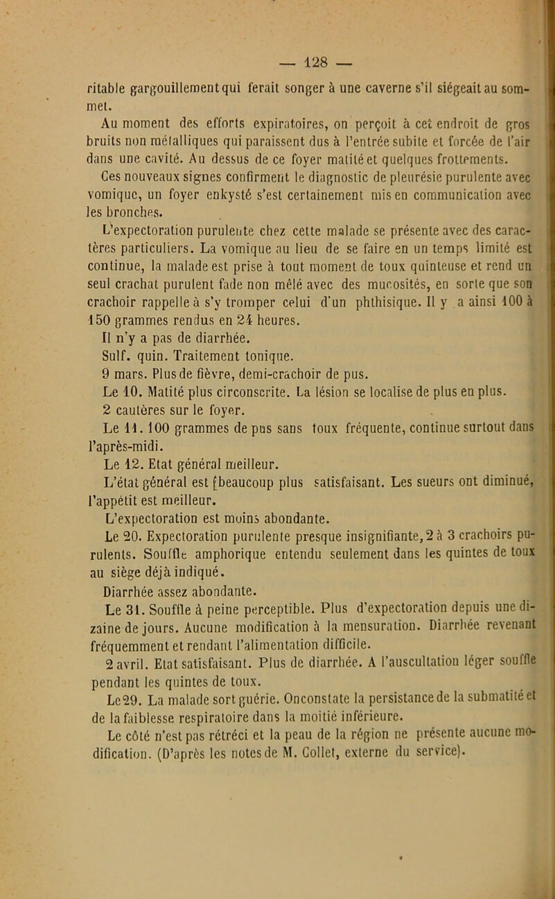 ritable gargouillement qui l'erait songer à une caverne s’il siégeait au som- met. Au moment des efforts expiratoires, on perçoit à cet endroit de gros bruits non mélalliques qui paraissent dus à l’entrée subite et forcée de l’air dans une cavité. Au dessus de ce foyer matité et quelques frottements. Ces nouveaux signes confirment le diagnostic de pleurésie purulente avec vomique, un foyer enk'ysté s’est certainement mis en communication avec les bronches. L’expectoration purulente chez cette malade se présente avec des carac- tères particuliers. La vomique au lieu de se faire en un temps limité est continue, la malade est prise à tout moment de toux quinteuse et rend un seul crachat purulent fade non mêlé avec des mucosités, en sorte que son crachoir rappelle à s’y tromper celui d'un phthisique. Il y a ainsi 100 à 150 grammes rendus en 24 heures. Il n’y a pas de diarrhée. Suif. quin. Traitement tonique. 9 mars. Plus de fièvre, demi-crachoir de pus. Le 10. Matité plus circonscrite. La lésion se localise de plus en plus. 2 cautères sur le foyer. Le 11.100 grammes de pus sans toux fréquente, continue surtout dans l’après-midi. Le 12. Etat général meilleur. L’état général est [beaucoup plus satisfaisant. Les sueurs ont diminué, l’appétit est meilleur. L’expectoration est moins abondante. Le 20. Expectoration purulente presque insignifiante, 2 à 3 crachoirs pu- rulents. Souffle amphorique entendu seulement dans les quintes de toux au siège déjà indiqué. Diarrhée assez abondante. Le 31. Souffle à peine perceptible. Plus d’expectoration depuis une di- zaine de jours. Aucune modification à la mensuration. Diarrhée revenant fréquemment et rendant l’alimentation difficile. 2 avril. Etat satisfaisant. Plus de diarrhée. A l’auscultation léger souffle pendant les quintes de toux. Le29. La malade sort guérie. Onconstate la persistance de la submatité et de la faiblesse respiratoire dans la moitié inférieure. Le côté n’est pas rétréci et la peau de la région ne présente aucune mo- dification. (D’après les notes de M. Collet, externe du service).