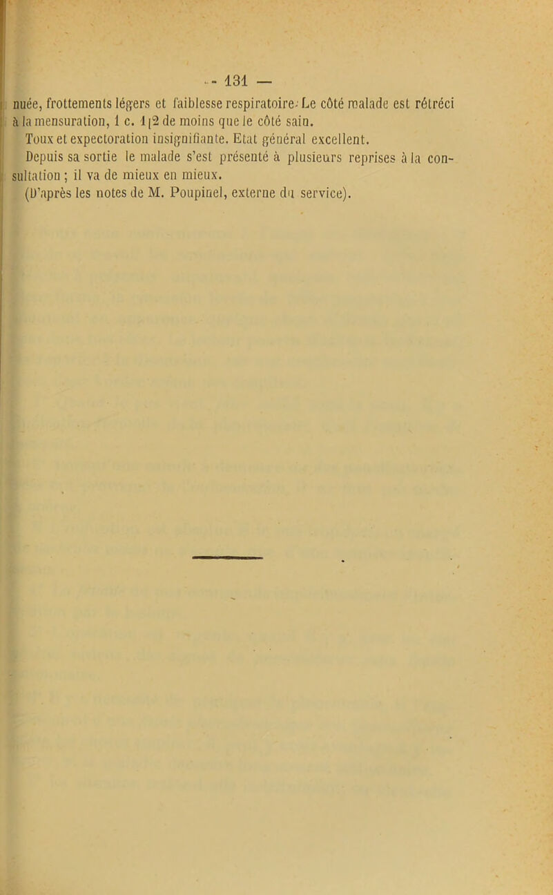 | nuée, frottements légers et faiblesse respiratoire- Le côté malade est rétréci à la mensuration, 1 c. 1|2 de moins que le côté sain. Toux et expectoration insignifiante. Etat général excellent. Depuis sa sortie le malade s’est présenté à plusieurs reprises à la con- sultation ; il va de mieux en mieux.