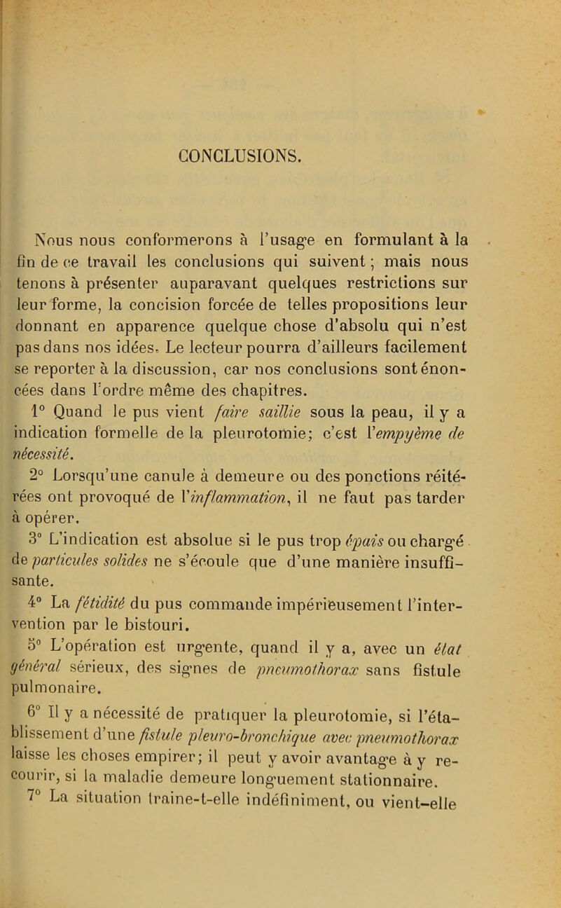 CONCLUSIONS. Nous nous conformerons à l’usage en formulant à la fin de ce travail les conclusions qui suivent ; mais nous tenons à présenter auparavant quelques restrictions sur leur forme, la concision forcée de telles propositions leur donnant en apparence quelque chose d’absolu qui n’est pas dans nos idées» Le lecteur pourra d’ailleurs facilement se reporter à la discussion, car nos conclusions sont énon- cées dans l’ordre même des chapitres. 1° Quand le pus vient faire saillie sous la peau, il y a indication formelle de la pleurotomie; c’est Yempyème de nécessité. 2° Lorsqu’une canule à demeure ou des ponctions réité- rées ont provoqué de Xinflammation, il ne faut pas tarder à opérer, 3° L’indication est absolue si le pus trop épais ou chargé particules solides ne s’écoule que d’une manière insuffi- sante. 4° La fétidité du pus commande impérieusement l’inter- vention par le bistouri. 5° L’opération est urgente, quand il y a, avec un état général sérieux, des signes de pneumothorax sans fistule pulmonaire. 6° Il y a nécessité de pratiquer la pleurotomie, si l’éta- blissement d’une fistule pleuro-bronchique avec pneumothorax laisse les choses empirer; il peut y avoir avantage à y re- courir, si la maladie demeure longuement stationnaire. 7° La situation traine-t-elle indéfiniment, ou vient-elle