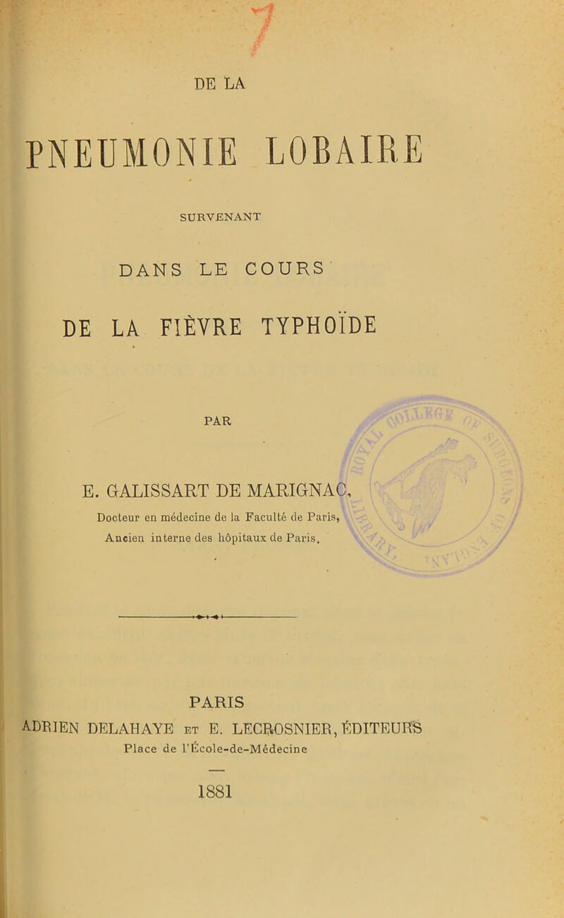 PNEUMONIE LOBAIRE SURVENANT DANS LE COURS DE LA FIÈVRE TYPHOÏDE PAR E. GALISSART DE MARIGNAC, Docteur en médecine de la Faculté de Paris, Ancien interne des hôpitaux de Paris. PARIS ADRIEN DELAHAYE et E. LECROSN1ER, EDITEURS Place de l'École-de-Médecine