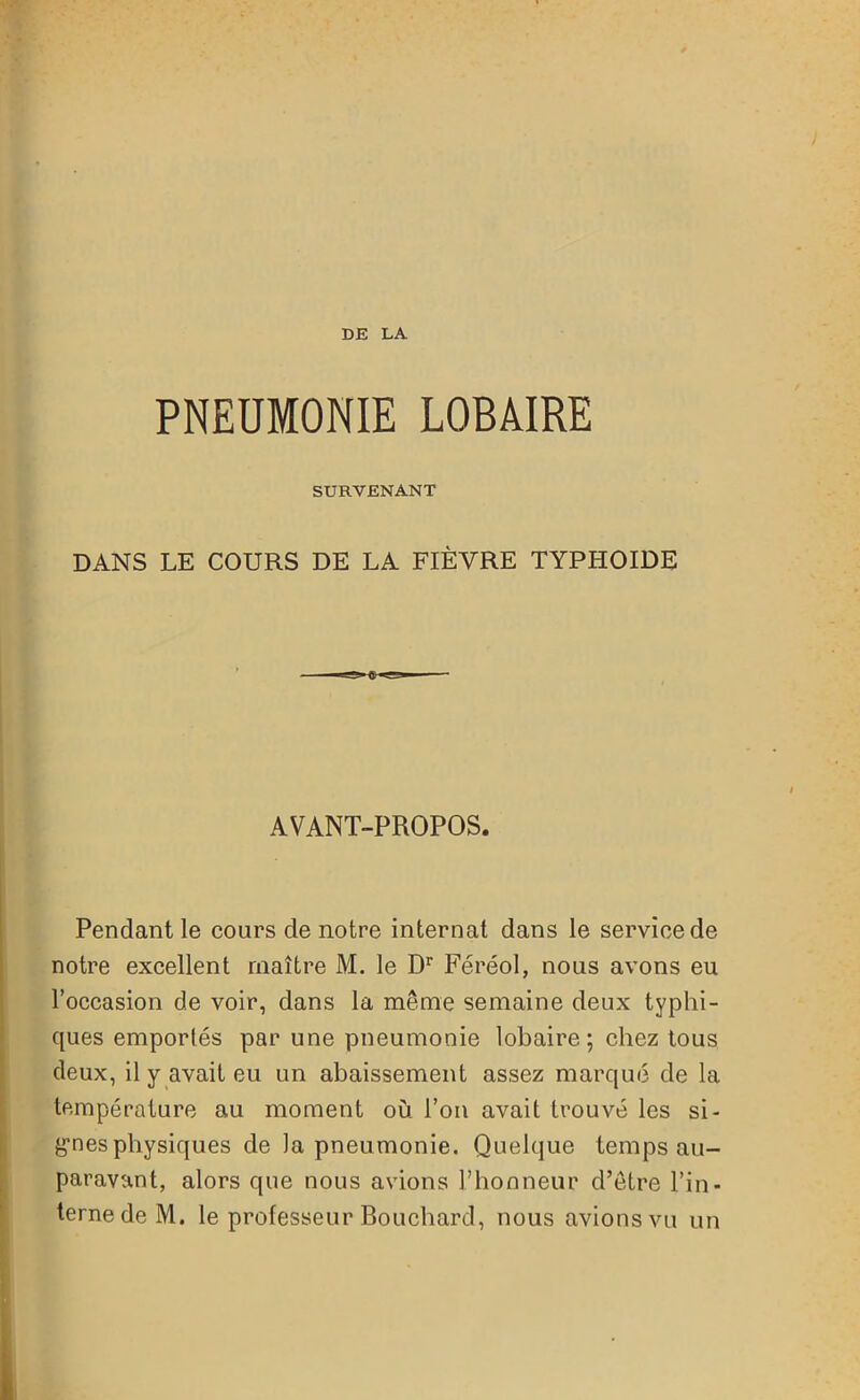 PNEUMONIE LOBAIRE SURVENANT DANS LE COURS DE LA FIÈVRE TYPHOÏDE AVANT-PROPOS. Pendant le cours de notre internat dans le service de notre excellent maître M. le Dr Féréol, nous avons eu l’occasion de voir, dans la même semaine deux typhi- ques emportés par une pneumonie lobaire; chez tous deux, il y avait eu un abaissement assez marqué de la température au moment où l’on avait trouvé les si- gnes physiques de la pneumonie. Quelque temps au- paravant, alors que nous avions l’honneur d’être l’in- terne de M. le professeur Bouchard, nous avions vu un