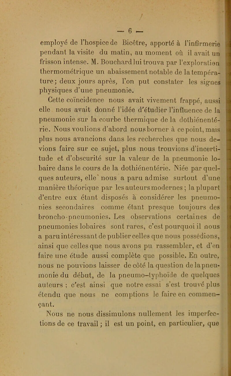 employé de l’hospice de Bicêtre, apporté à l’infirmerie pendant la visite du matin, au moment où il avait un frisson intense. M. Bouchard lui trouva par l’exploration thermométrique un abaissement notable de latempéra- ture; deux jours après, l’on put constater les signes physiques d’une pneumonie. Cette coïncidence nous avait vivement frappé, aussi elle nous avait donné l’idée d'étudier l’influence de la pneumonie sur la courbe thermique de la dothiénenté- rie. Nous voulions d’abord nousborner à ce point, mais plus nous avancions dans les recherches que nous de- vions faire sur ce sujet, plus nous trouvions d’incerti- tude et d’obscurité sur la valeur de la pneumonie lo- baire dans le cours de la dothiénenténe. Niée par quel- ques auteurs, elle’ nous a paru admise surtout d’une manière théorique par les auteurs modernes ; la plupart d’entre eux étant disposés à considérer les pneumo- nies secondaires comme étant presque toujours des broncho-pneumonies. Les observations certaines de pneumonies lobaires sont rares, c’est pourquoi il nous a paru intéressant de publier celles que nous possédions, ainsi que celles que nous avons pu rassembler, et d’en faire une étude aussi complète que possible. En outre, nous ne pouvions laisser de côté la question de la pneu- monie du début, de la pneumo-typhoïde de quelques auteurs; c'est ainsi que notre essai s’est trouvé plus étendu que nous ne comptions le faire en commen- çant. Nous ne nous dissimulons nullement les imperfec- tions de ce travail ; il est un point, en particulier, que
