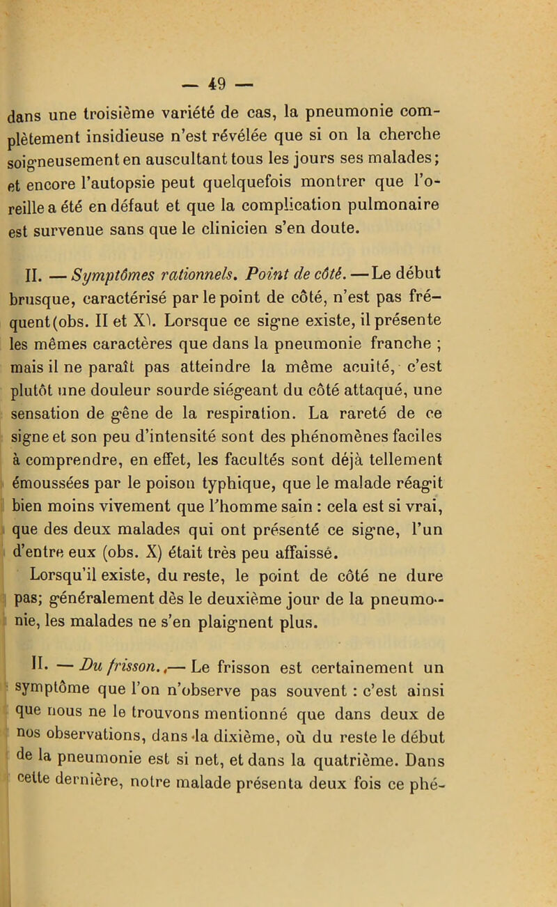 dans une troisième variété de cas, la pneumonie com- plètement insidieuse n’est révélée que si on la cherche soigneusement en auscultant tous les jours ses malades; et encore l’autopsie peut quelquefois montrer que l’o- reille a été en défaut et que la complication pulmonaire est survenue sans que le clinicien s’en doute. II. — Symptômes rationnels. Point de côté. —Le début brusque, caractérisé par le point de côté, n’est pas fré- quent(obs. II et XL Lorsque ce signe existe, il présente les mêmes caractères que dans la pneumonie franche ; mais il ne paraît pas atteindre la même acuité, c’est plutôt une douleur sourde siégeant du côté attaqué, une sensation de gêne de la respiration. La rareté de ce signe et son peu d’intensité sont des phénomènes faciles à comprendre, en effet, les facultés sont déjà tellement émoussées par le poison typhique, que le malade réagit bien moins vivement que l’homme sain : cela est si vrai, que des deux malades qui ont présenté ce signe, l’un d’entre eux (obs. X) était très peu affaissé. Lorsqu’il existe, du reste, le point de côté ne dure pas; généralement dès le deuxième jour de la pneumo- nie, les malades ne s’en plaignent plus. II* —Bu frisson.,— Le frisson est certainement un symptôme que l’on n’observe pas souvent : c’est ainsi que nous ne le trouvons mentionné que dans deux de nos observations, dans-la dixième, où du reste le début de la pneumonie est si net, et dans la quatrième. Dans celte dernière, notre malade présenta deux fois ce phé-