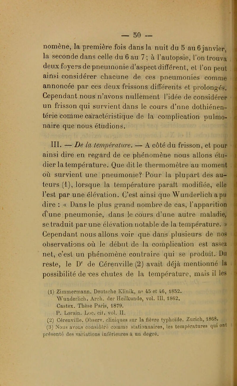 nomène, la première fois dans la nuit du 5 au 6 janvier, la seconde dans celle du 6 au 7 ; à l’autopsie, l’on trouva deux foyers de pneumonie d’aspect différent, et l’on peut ainsi considérer chacune de ces pneumonies comme annoncée par ces deux frissons différents et prolongés. Cependant nous n’avons nullement l’idée de considérer un frisson qui survient dans le cours d’nne dothiénen- térie comme caractéristique de la complication pulmo- naire que nous étudions. III. — De la température. — A côté du frisson, et pour ainsi dire en reg*ard de ce phénomène nous allons étu- dier la température. Que dit le thermomètre au moment ou survient une pneumonie? Pour la plupart des au- teurs (1), lorsque la température parait modifiée, elle l’est par une élévation. C’est ainsi que Wunderlich a pu dire : « Dans le plus grand nombre de cas, l’apparition d’une pneumonie, dans le cours d’une autre maladie, se traduit par une élévation notable de la température. » Cependant nous allons voir que dans plusieurs de nos observations où le début de la complication est assez net, c’est un phénomène contraire qui se produit. Du reste, le Dr de Gérenville (2) avait déjà mentionné la possibilité de -ces chutes de la température, mais il les (1) Zimmermann. Deutsche Klinik, n» 45 et 46, 1852. Wunderlich. Arch. der Heilkunde, vol. III, 1862. Castex. Thèse Paris, 1879. P. Lorain. Luc. cil. vol. II. (2) Cérenville. Observ, cliniques sur la fièvre typhoïde. Zurich, 1868. (3) Nous avons considéré comme stationnaires, les températures qui ont présenté des variations inférieures à un degré.