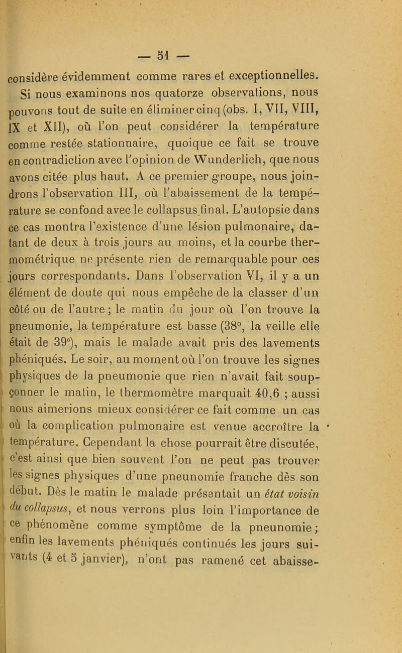 considère évidemment comme rares et exceptionnelles. Si nous examinons nos quatorze observations, nous pouvons tout de suite en éliminercinq (obs. I, VII, VIII, IX et XII), où l’on peut considérer la température comme restée stationnaire, quoique ce fait se trouve en contradiction avec l'opinion de Wunderlich, que nous avons citée plus haut. A ce premier g’roupe, nous join- drons l’observation III, où l’abaissement de 1a. tempé- rature se confond avec le collapsus final. L’autopsie dans ce cas montra l’existence d’une lésion pulmonaire, da- tant de deux à trois jours au moins, et la courbe ther- mométrique ne présente rien de remarquable pour ces jours correspondants. Dans l’observation VI, il y a un élément de doute qui nous empêche de la classer d’un côté ou de l’autre; le matin du jour où l’on trouve la pneumonie, la température est basse (38°, la veille elle était de 39°), mais le malade avait pris des lavements phéniqués. Le soir, au moment où l’on trouve les signes physiques de la pneumonie que rien n’avait fait soup- çonner le matin, le thermomètre marquait 40,6 ; aussi nous aimerions mieux considérer ce fait comme un cas où la complication pulmonaire est venue accroître la * température. Cependant la chose pourrait être discutée, c est ainsi que bien souvent l’on ne peut pas trouver les signes physiques d’une pneunomie franche dès son début. Dès le matin le malade présentait un état voisin du co/lapsus, et nous verrons plus loin l’importance de ce phénomène comme symptôme de la pneunomie ; enfin les lavements phéniqués continués les jours sui-