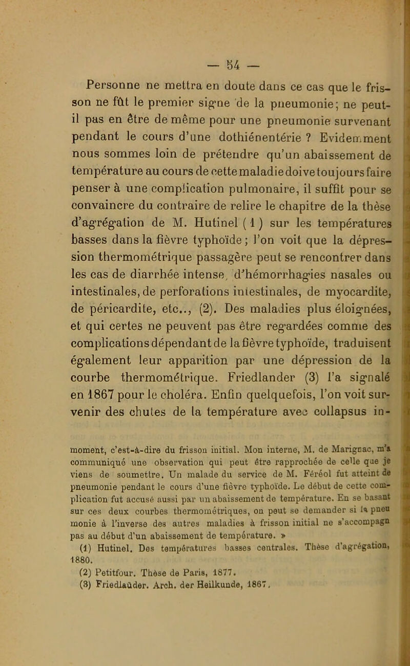Personne ne mettra en doute dans ce cas que le fris- son ne fût le premier signe de la pneumonie; ne peut- il pas en être de même pour une pneumonie survenant pendant le cours d’une dothiénentérie ? Evidemment nous sommes loin de prétendre qu’un abaissement de température au cours de cette maladie doive toujours faire penser à une complication pulmonaire, il suffit pour se convaincre du contraire de relire le chapitre de la thèse d’agrégation de M. Hutinel ( 1 ) sur les températures basses dans la fièvre typhoïde; l’on voit que la dépres- sion thermométrique passagère peut se rencontrer dans les cas de diarrhée intense, d'hémorrhagies nasales ou intestinales, de perforations intestinales, de myocardite, de péricardite, etc.., (2). Des maladies plus éloignées, et qui certes ne peuvent pas être regardées comme des complications dépendant de la fièvre typhoïde, traduisent également leur apparition par une dépression de la courbe thermométrique. Friedlander (3) l’a signalé en 1867 pour le choléra. Enfin quelquefois, l’on voit sur- venir des chutes de la température avec collapsus in- moment, c’est-à-dire du frissou initial. Mon interne, M. de Marignac, m’a communiqué une observation qui peut être rapprochée de ceUe que je viens de soumettre. Un malade du service de M. Féréol fut atteint de pneumonie pendant le cours d’une fièvre typhoïde. Le début de cette com- plication fut accusé aussi par un abaissement de température. En se basant sur ces deux courbes thermométriques, on peut se demander si la pneu rnonie à l’inverse des autres maladies à frisson initial ne s’accompagn pas au début d’un abaissement de température. » (1) Hutinel. Des températures basses centrales. Thèse d’agrégation, 1880. (2) Petitfour. Thèse de Paris, 1877.