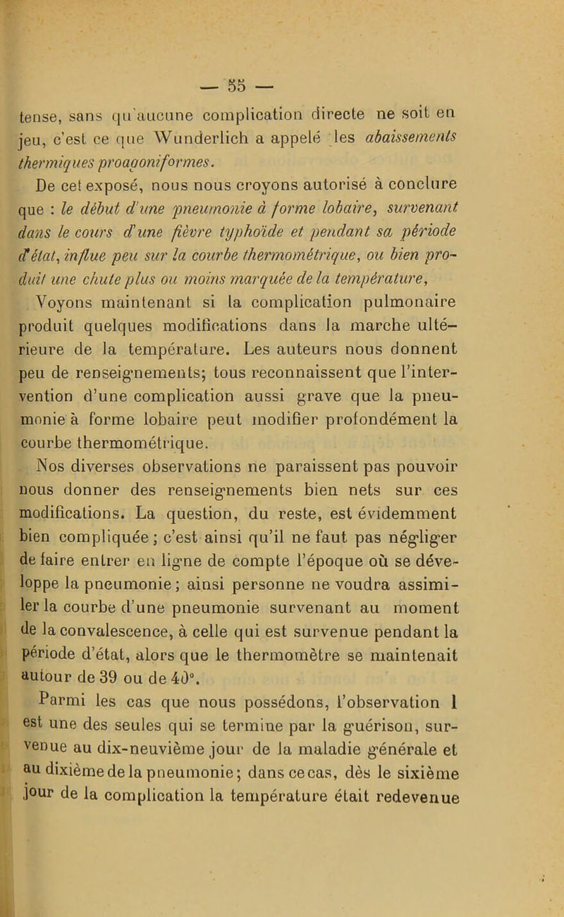 tense, sans qu'aucune complication directe ne soit en jeu, c’est ce que Wunderlich a appelé les abaissements thermiques proagoniformes. De cel exposé, nous nous croyons autorisé à conclure que : le début d’une pneumonie à forme lobaire, survenant dans le cours d'une fièvre typhoïde et pendant sa période (ïétat, influe peu sur la courbe thermométrique, ou bien pro- duit une chute plus ou moins marquée de la température, Voyons maintenant si la complication pulmonaire produit quelques modifications dans la marche ulté- rieure de la température. Les auteurs nous donnent peu de renseignements; tous reconnaissent que l’inter- vention d’une complication aussi grave que la pneu- monie à forme lobaire peut modifier profondément la courbe thermométrique. Nos diverses observations ne paraissent pas pouvoir nous donner des renseignements bien nets sur ces modifications. La question, du reste, est évidemment bien compliquée ; c’est ainsi qu’il ne faut pas négliger de faire entrer en ligne de compte l’époque où se déve- loppe la pneumonie ; ainsi personne ne voudra assimi- ler la courbe d’une pneumonie survenant au moment de la convalescence, à celle qui est survenue pendant la période d’état, alors que le thermomètre se maintenait autour de 39 ou de 40°. Parmi les cas que nous possédons, l’observation 1 est une des seules qui se termine par la guérison, sur- venue au dix-neuvième jour de la maladie générale et au dixième de la pneumonie; danscecas, dès le sixième jour de la complication la température était redevenue
