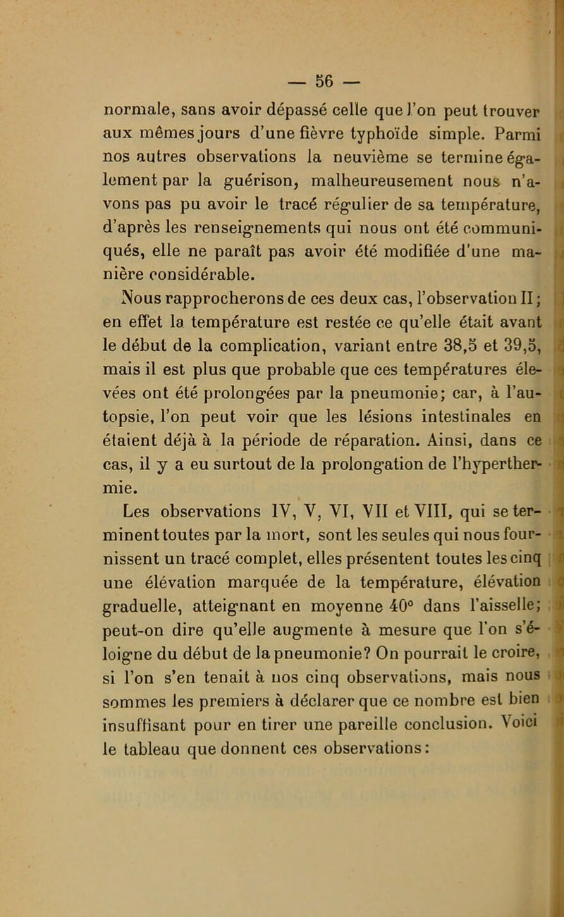 normale, sans avoir dépassé celle que l’on peut trouver aux mêmes jours d’une fièvre typhoïde simple. Parmi nos autres observations la neuvième se termine éga- lement par la guérison, malheureusement nous n’a- vons pas pu avoir le tracé régulier de sa température, d’après les renseignements qui nous ont été communi- qués, elle ne paraît pas avoir été modifiée d'une ma- nière considérable. Nous rapprocherons de ces deux cas, l’observation II ; en effet la température est restée ce qu’elle était avant le début de la complication, variant entre 38,5 et 39,5, mais il est plus que probable que ces températures éle- vées ont été prolongées par la pneumonie; car, à l’au- topsie, l’on peut voir que les lésions intestinales en étaient déjà à la période de réparation. Ainsi, dans ce cas, il y a eu surtout de la prolongation de l’hyperther- mie. Les observations IV, V, VI, VII et VIII, qui se ter- minent toutes par la mort, sont les seules qui nous four- nissent un tracé complet, elles présentent toutes les cinq une élévation marquée de la température, élévation graduelle, atteignant en moyenne 40° dans l’aisselle; peut-on dire qu’elle augmente à mesure que l'on s’é- loigne du début de la pneumonie? On pourrait le croire, si l’on s’en tenait à nos cinq observations, mais nous sommes les premiers à déclarer que ce nombre est bien insuffisant pour en tirer une pareille conclusion. Voici le tableau que donnent ces observations: