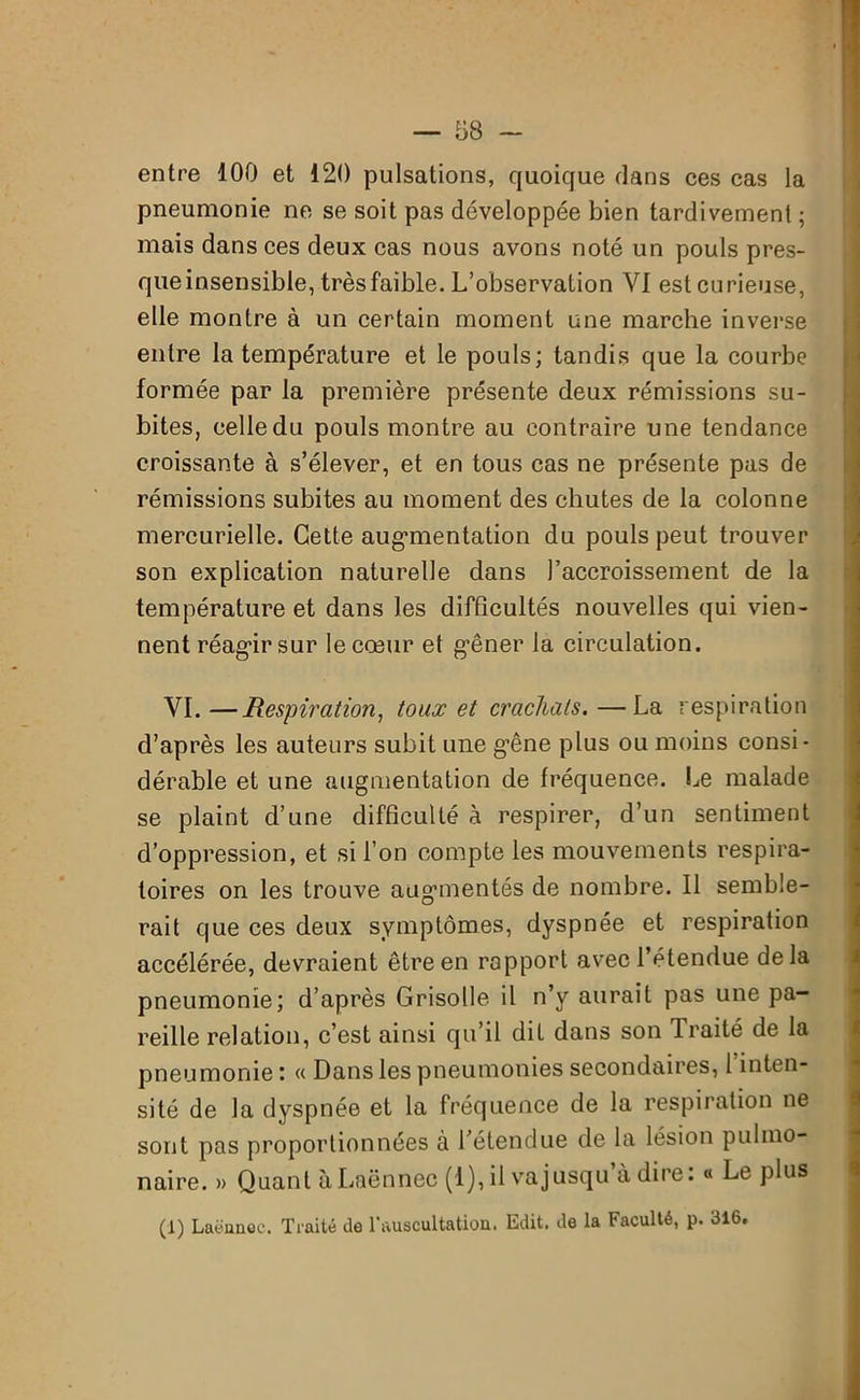 entre 100 et 120 pulsations, quoique dans ces cas la pneumonie ne se soit pas développée bien tardivement; mais dans ces deux cas nous avons noté un pouls pres- queinsensible, très faible. L’observation VI est curieuse, elle montre à un certain moment une marche inverse entre la température et le pouls; tandis que la courbe formée par la première présente deux rémissions su- bites, celle du pouls montre au contraire une tendance croissante à s’élever, et en tous cas ne présente pas de rémissions subites au moment des chutes de la colonne mercurielle. Cette augmentation du pouls peut trouver son explication naturelle dans l’accroissement de la température et dans les difficultés nouvelles qui vien- nent réagir sur le cœur et gêner la circulation. VI. —Respiration, toux et crachats. —La respiration d’après les auteurs subit une gêne plus ou moins consi- dérable et une augmentation de fréquence. Le malade se plaint d’une difficulté à respirer, d’un sentiment d’oppression, et si l’on compte les mouvements respira- toires on les trouve augmentés de nombre. Il semble- rait que ces deux symptômes, dyspnée et respiration accélérée, devraient être en rapport avec l’étendue delà pneumonie; d’après Grisolle il n’y aurait pas une pa- reille relation, c’est ainsi qu’il diL dans son Traité de la pneumonie : « Dans les pneumonies secondaires, 1 inten- sité de la dyspnée et la fréquence de la respiration ne sont pas proportionnées à l’étendue de la lésion pulmo- naire. » Quant à Laënnec (1), il va jusqu’à dire: « Le plus (1) Laënnec. Traité de l'auscultation. Edit, de la Faculté, p. 316.