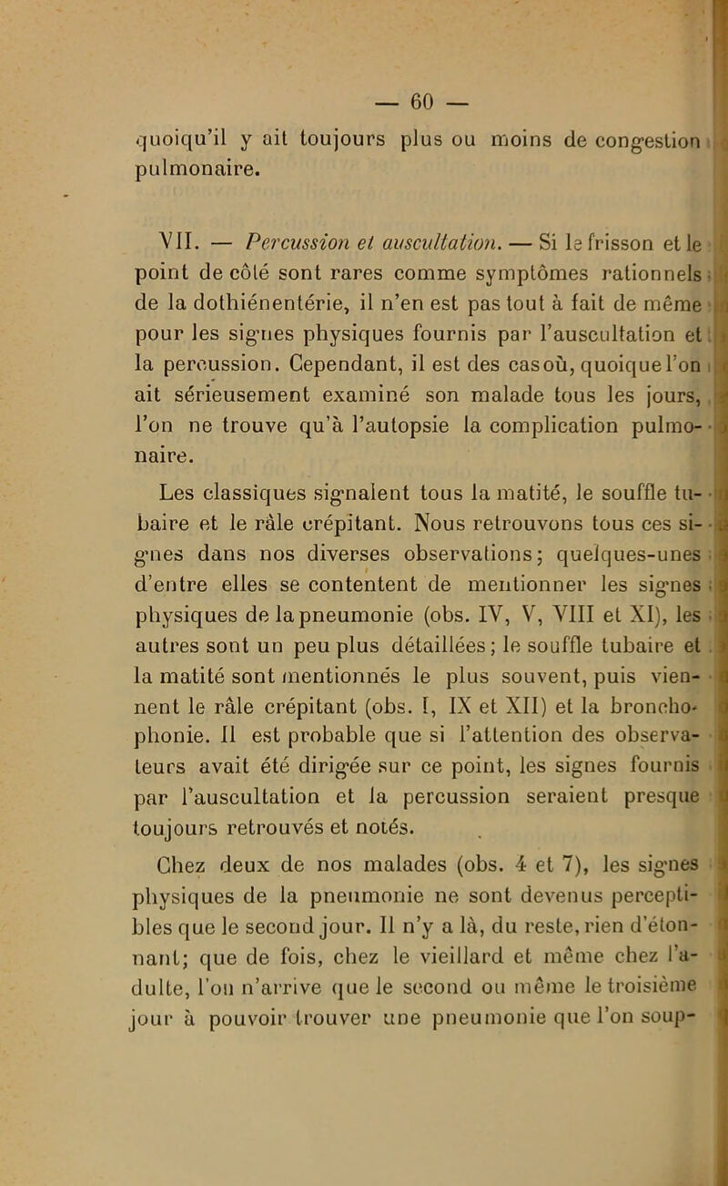 quoiqu’il y ait toujours plus ou moins de congestion pulmonaire. VII. — Percussion et auscultation. — Si le frisson et le point de côté sont rares comme symptômes rationnels de la dothiénentérie, il n’en est pas tout à fait de même pour les signes physiques fournis par l’auscultation et la percussion. Cependant, il est des casoù, quoique l’on ait sérieusement examiné son malade tous les jours, l’on ne trouve qu’à l’autopsie la complication pulmo- naire. Les classiques signalent tous la matité, le souffle tu- baire et le raie crépitant. Nous retrouvons tous ces si- gnes dans nos diverses observations; quelques-unes i d’entre elles se contentent de mentionner les signes physiques de la pneumonie (obs. IV, V, VIII et XI), les autres sont un peu plus détaillées; le souffle tubaire et la matité sont mentionnés le plus souvent, puis vien- nent le râle crépitant (obs. 1, IX et XII) et la broncho* phonie. Il est probable que si l’attention des observa- teurs avait été dirigée sur ce point, les signes fournis par l’auscultation et la percussion seraient presque toujours retrouvés et notés. i a Chez deux de nos malades (obs. 4 et 7), les signes physiques de la pneumonie ne sont devenus percepti- bles que le second jour. Il n’y a là, du reste, rien d éton- nant; que de fois, chez le vieillard et même chez i’a- a dulte, l’on n’arrive que le second ou même le troisième jour à pouvoir trouver une pneumonie que l’on soup-
