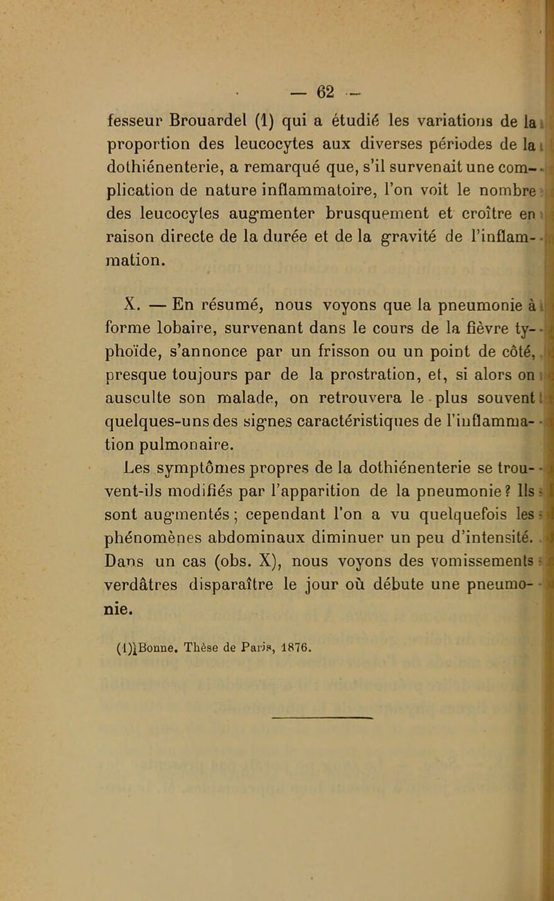 fesseur Brouardel (1) qui a étudié les variations de la proportion des leucocytes aux diverses périodes de la dothiénenterie, a remarqué que, s’il survenait une com-- plication de nature inflammatoire, l’on voit le nombre des leucocytes aug-menter brusquement et croître en raison directe de la durée et de la gravité de l’inflam- mation. X. — En résumé, nous voyons que la pneumonie à forme lobaire, survenant dans le cours de la fièvre ty- phoïde, s’annonce par un frisson ou un point de côté, » presque toujours par de la prostration, et, si alors on ausculte son malade, on retrouvera le plus souvent: quelques-uns des sigmes caractéristiques de l’inflamma- • tion pulmonaire. Les symptômes propres de la dothiénenterie se trou- • vent-iJs modifiés par l’apparition de la pneumonie? Ils • sont augunentés ; cependant l’on a vu quelquefois les • • phénomènes abdominaux diminuer un peu d’intensité. * Dans un cas (obs. X), nous voyons des vomissements ■ verdâtres disparaître le jour où débute une pneumo- nie. (l)lBonne. Thèse de Paris, 1876.