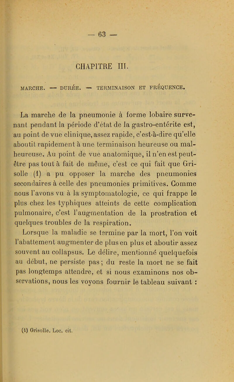CHAPITRE III. MARCHE. — DURÉE. — TERMINAISON ET FREQUENCE. La marche de la pneumonie à forme lobaire surve- nant pendant la période d’état de la gastro-entérite est, au point de vue clinique, assez rapide, c’est-à-dire qu’elle aboutit rapidement à une terminaison heureuse ou mal- heureuse. Au point de vue anatomique, il n’en est peut- être pas tout à fait de même, c’est ce qui fait que Gri- solle (1) a pu opposer la marche des pneumonies secondaires à celle des pneumonies primitives. Comme nous l’avons vu à la symptomatologie, ce qui frappe le plus chez les typhiques atteints de cette complication pulmonaire, c’est l’augmentation de la prostration et quelques troubles de la respiration. Lorsque la maladie se termine par la mort, l’on voit l’abattement augmenter de plus en plus et aboutir assez souvent au collapsus. Le délire, mentionné quelquefois au début, ne persiste pas ; du reste la mort ne se fait pas longtemps attendre, et si nous examinons nos ob- servations, nous les voyons fournir le tableau suivant : (1) Grisolle. Loc. cit.