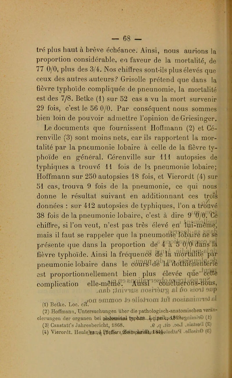 tré plus haut à brève échéance. Ainsi, nous aurions la proportion considérable, en faveur de la mortalité, de 77 0/0, plus des 3/4. Nos chiffres sont-ils plus élevés que ceux des autres auteurs? Grisolle prétend que dans la fièvre typhoïde compliquée de pneunomie, la mortalité est des 7/8. Betke (1) sur 52 cas a vu la mort survenir 29 fois, c’est le 56 0/0. Par conséquent nous sommes bien loin de pouvoir admettre l’opinion de Griesinger. Le documents que fournissent Hoffmann (2) et Cé- renville (3) sont moins nets, car ils rapportent la mor- talité par la pneumonie lobaire à celle de la fièvre ty- phoïde en général. Cérenville sur 111 autopsies de typhiques a trouvé 11 fois de la pneumonie lobaire; Hoffmann sur 250 autopsies 18 fois, et Yierordt (4) sur 51 cas, trouva 9 fois de la pneumonie, ce qui nous donne le résultat suivant en additionnant ces trois données : sur 412 autopsies de typhiques, l’on a trouvé 38 fois de la pneumonie lobaire, c’est à dire 9 l$/0'. 'Ce chiffre, si l’on veut, n’est pas très élevé en’ lui-ïnêine, mais il faut se rappeler que la pneumonie lobaire rtë se présente que dans la proportion de 4 à !5 0/û‘d’âhs’Ia fièvre typhoïde. Ainsi la fréquenté ilé là tSfl&ftallfé1^r pneumonie lobaire dans le cbü'è¥fdê^ ldL1 krlflénè est proportionnellement bien plus élevée qûV'c'ettè complication eâe-mêffi 4P 8^r8*^ÔôS-mtis, .nfib ;J ni voue noshàjj'g £l no eionJ oup „jon ommoo Jo elloJaom lui noaifiainnu si (1) Betke. Loc. cit. (2) Hoffmann. Untersuchungen über die pathologisch-anatomischen verân- clerungen der organen bei t>'ipiu)fi..^çi|'tiikvclîû9esni8an£) (t) (3} Canstatt’s Jahresbericlit, 1868. .6 .q .Jio .ooJ .aialaeÜ (S) (4) Yierordt. Henle.’ssnd| .slIoanO (£)