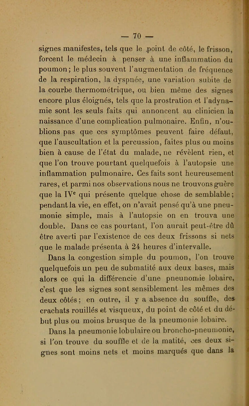 signes manifestes, tels que le .point de côté, le frisson, forcent le médecin à penser à une inflammation du poumon; le plus souvent l’augmentation de fréquence de la respiration, la dyspnée, une variation subite de la courbe thermométrique, ou bien même des signes encore plus éloignés, tels que la prostration et l’adyna- mie sont les seuls faits qui annoncent au clinicien la naissance d’une complication pulmonaire. Enfin, n’ou- blions pas que ces symptômes peuvent faire défaut, que l’auscultation et la percussion, faites plus ou moins bien à cause de l’état du malade, ne révèlent rien, et que l’on trouve pourtant quelquefois à l’autopsie une inflammation pulmonaire. Ces faits sont heureusement rares, et parmi nos observations nous ne trouvons guère que la IVe qui présente quelque chose de semblable ; pendant la vie, en effet, on n’avait pensé qu’à une pneu- monie simple, mais à l’autopsie on en trouva une double. Dans ce cas pourtant, l’on aurait peut-être dû être averti par l’existence de ces deux frissons si nets que le malade présenta à 24 heures d’intervalle. Dans la congestion simple du poumon, l’on trouve quelquefois un peu de submatité aux deux bases, mais alors ce qui la différencie d’une pneunomie lobaire, c’est que les signes sont sensiblement les mêmes des deux côtés : en outre, il y a absence du souffle, des crachats rouillés et visqueux, du point de côté et du dé- but plus ou moins brusque de la pneumonie lobaire. Dans la pneumonie lobulaire ou broncho-pneumonie, si Ton trouve du souffle et de la matité, ces deux si- gnes sont moins nets et moins marqués que dans la