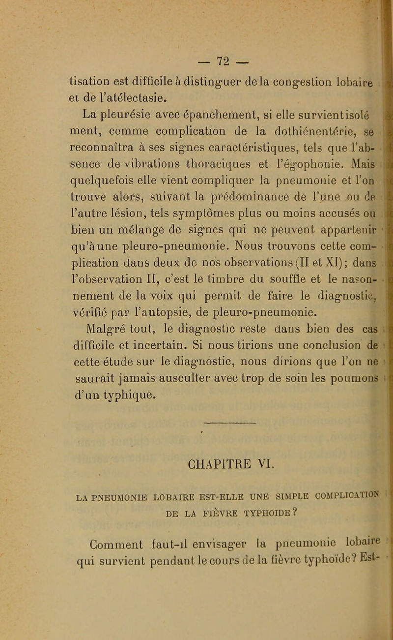 iisation est difficile à distinguer delà congestion lobaire et de l’atélectasie. La pleurésie avec épanchement, si elle survient isolé ment, comme complication de la dothiénentérie, se reconnaîtra à ses signes caractéristiques, tels que l’ab- sence de vibrations thoraciques et l’égophonie. Mais quelquefois elle vient compliquer la pneumonie et l’on trouve alors, suivant la prédominance de l’une ou de l’autre lésion, tels symptômes plus ou moins accusés ou bien un mélange de sigmes qui ne peuvent appartenir qu’à une pleuro-pneumonie. Nous trouvons cette com- plication dans deux de nos observations (11 et XI); dans l’observation II, c’est le timbre du souffle et le nason- nement de la voix qui permit de faire le diagnostic, vérifié par l’autopsie, de pleuro-pneumonie. Malgré tout, le diagnostic reste dans bien des cas difficile et incertain. Si nous tirions une conclusion de cette étude sur le diagnostic, nous dirions que l’on ne saurait jamais ausculter avec trop de soin les poumons d’un typhique. CHAPITRE VI. LA PNEUMONIE LOBAIRE EST-ELLE UNE SIMPLE COMPLICATION DE LA FIÈVRE TYPHOÏDE? Comment faut-il envisager la pneumonie lobaire qui survient pendant le cours de la lièvre typhoïde? Est-