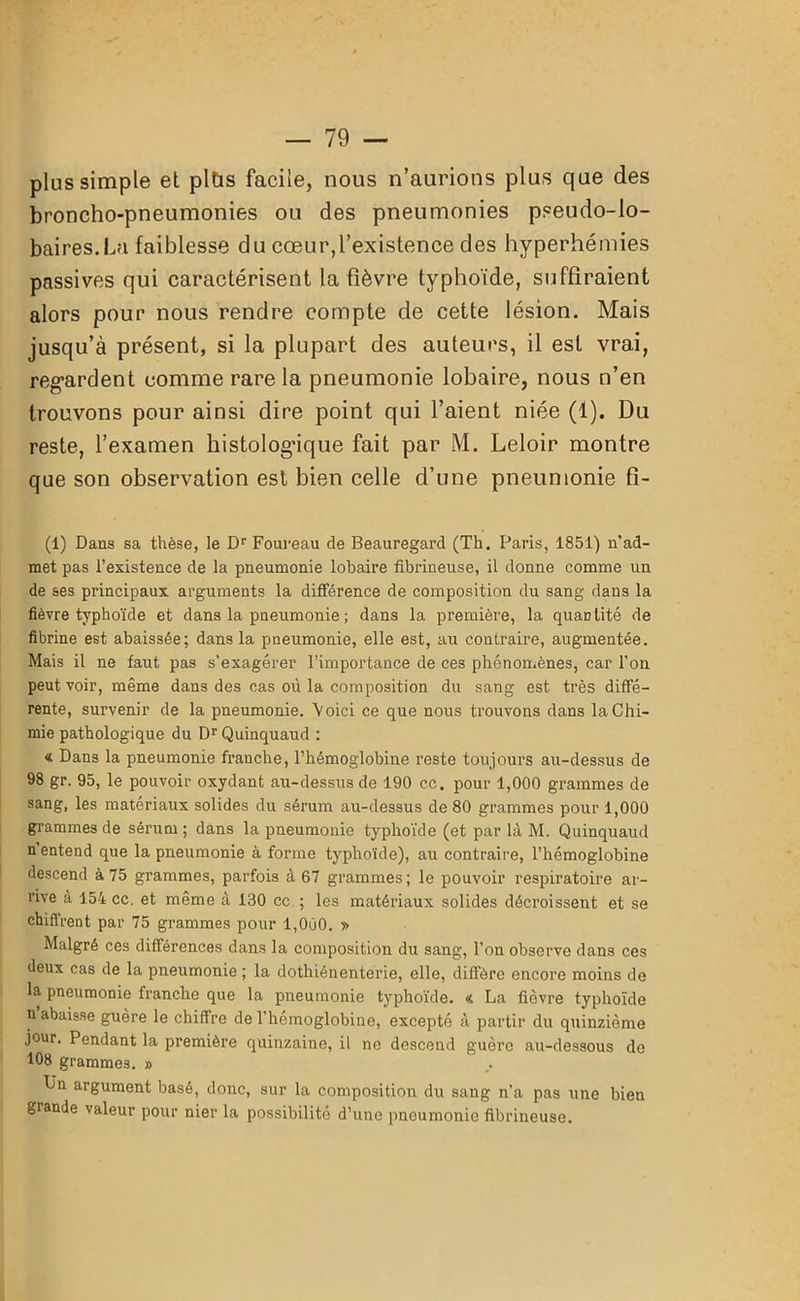 plus simple et plüs facile, nous n’aurions plus que des broncho-pneumonies ou des pneumonies pseudo-lo- baires.La faiblesse du cœur,l’existence des hyperhémies passives qui caractérisent la fièvre typhoïde, suffiraient alors pour nous rendre compte de cette lésion. Mais jusqu’à présent, si la plupart des auteurs, il est vrai, regardent comme rare la pneumonie lobaire, nous n’en trouvons pour ainsi dire point qui l’aient niée (1). Du reste, l’examen histologique fait par M. Leloir montre que son observation est bien celle d’une pneumonie fi- (1) Dans sa thèse, le Dr Foureau de Beauregard (Th. Paris, 1851) n’ad- met pas l’existence de la pneumonie lobaire fibrineuse, il donne comme un de ses principaux arguments la différence de composition du sang dans la fièvre typhoïde et dans la pneumonie ; dans la première, la quantité de fibrine est abaissée; dans la pneumonie, elle est, au contraire, augmentée. Mais il ne faut pas s'exagérer l’importance de ces phénomènes, car l’on peut voir, même dans des cas où la composition du sang est très diffé- rente, survenir de la pneumonie. Voici ce que nous trouvons dans la Chi- mie pathologique du Dr Quinquaud : « Dans la pneumonie franche, l’hémoglobine reste toujours au-dessus de 98 gr. 95, le pouvoir oxydant au-dessus de 190 cc. pour 1,000 grammes de sang, les matériaux solides du sérum au-dessus de 80 grammes pour 1,000 grammes de sérum ; dans la pneumonie typhoïde (et par là M. Quinquaud n entend que la pneumonie à forme typhoïde), au contraire, l’hémoglobine descend à 75 grammes, parfois à 67 grammes; le pouvoir respiratoire ar- rive à 154 cc. et même à 130 ce ; les matériaux solides décroissent et se chiffrent par 75 grammes pour l,0ô0. » Malgré ces différences dans la composition du sang, l’on observe dans ces deux cas de la pneumonie ; la dothiénenterie, elle, diffère encore moins de la pneumonie franche que la pneumonie typhoïde. « La fièvre typhoïde n abaisse guère le chiffre de l’hémoglobine, excepté à partir du quinzième jour. Pendant la première quinzaine, il no descend guère au-dessous de 108 grammes. » L'n argument basé, donc, sur la composition du sang n’a pas une bien grande valeur pour nier la possibilité d’une pneumonie fibrineuse.