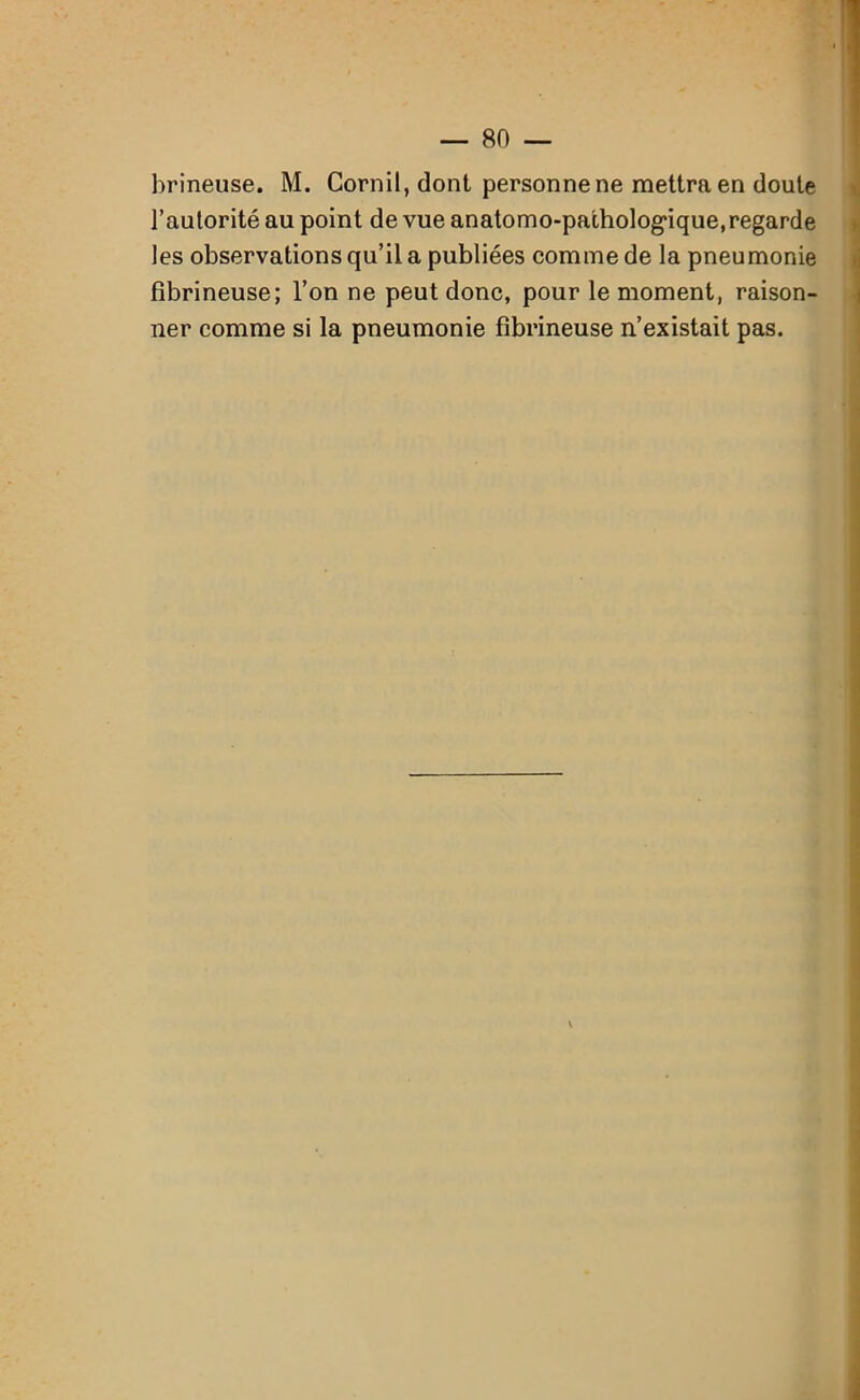 brineuse. M. Cornil, dont personne ne mettra en doute l’autorité au point de vue anatomo-pathologique, regarde les observations qu’il a publiées comme de la pneumonie fibrineuse; l’on ne peut donc, pour le moment, raison- ner comme si la pneumonie fibrineuse n’existait pas.