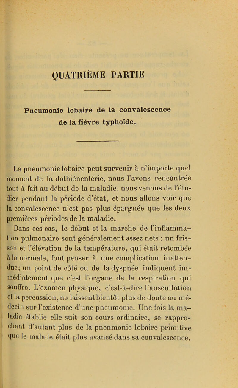QUATRIÈME PARTIE Pneumonie lobaire de la convalescence de la fièvre typhoïde. La pneumonie lobaire peut survenir à n’importe quel moment de la dothiénentérie, nous l’avons rencontrée tout à fait au début de la maladie, nous venons de l’étu- dier pendant la période d’état, et nous allons voir que la convalescence n’est pas plus épargnée que les deux premières périodes de la maladie. Dans ces cas, le début et la marche de l’inflamma- tion pulmonaire sont généralement assez nets : un fris- son et l’élévation de la température, qui était retombée à la normale, font penser à une complication inatten- due; un point de côté ou de la dyspnée indiquent im- médiatement que c’est l’organe de la respiration qui souffre. L’examen physique, c’est-à-dire l’auscultation et la percussion, ne laissent bientôt plus de doute au mé- decin sur l’existence d’une pneumonie. Une fois la ma- ladie établie elle suit son cours ordinaire, se rappro- chant d’autant plus de la pnenmonie lobaire primitive que le malade était plus avancé dans sa convalescence.