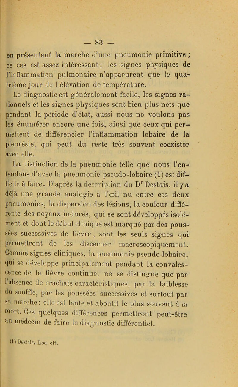 en présentant la marche d’une pneumonie primitive; ce cas est assez intéressant ; les signes physiques de l’inflammation pulmonaire n’apparurent que le qua- trième jour de l’élévation de température. Le diagnostic est généralement facile, les signes ra- tionnels et les signes physiques sont bien plus nets que pendant la période d’état, aussi nous ne voulons pas les énumérer encore une fois, ainsi que ceux qui per- mettent de différencier l’inflammation lobaire de la pleurésie, qui peut du reste très souvent coexister avec elle. La distinction de la pneumonie telle que nous l’en- tendons d’avec la pneumonie pseudo-lobaire (1) est dif- ficile à faire. D’après la description du Dr Destais, il y a déjà une grande analogie à 1 œil nu entre ces deux pneumonies, la dispersion des lésions, la couleur diffé- rente des noyaux indurés, qui se sont développés isolé- ment et dont le début clinique est marqué par des pous- sées successives de fièvre , sont les seuls signes qui permettront de les discerner macroscopiquement. Comme signes cliniques, la pneumonie pseudo-lobaire, qui se développe principalement pendant la convales- cence de la fièvre continue, ne se distingue que par 1 absence de crachats caractéristiques, parla faiblesse du souffle, par les poussées successives et surtout par sa marche: elle est lente et aboutit le plus souvent à iü mort. Ces quelques différences permettront peut-être au médecin de faire le diagnostic différentiel. I l) Destais. Loc, cit.
