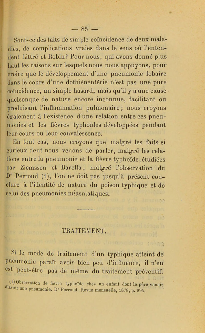 Sont-ce des faits de simple coïncidence de deux mala- dies, de complications vraies dans le sens où l’enten- dent Littré et Robin? Pour nous, qui avons donné plus haut les raisons sur lesquels nous nous appuyons, pour croire que le développement d’une pneumonie lobaire dans le cours d’une dothiénentérie n’est pas une pure coïncidence, un simple hasard, mais qu’il y aune cause quelconque de nature encore inconnue, facilitant ou produisant l’inflammation pulmonaire ; nous croyons également à l’existence d’une relation entre ces pneu- monies et les fièvres typhoïdes développées pendant leur cours ou leur convalescence. En tout cas, nous croyons que malgré les faits si curieux dont nous venons de parler, malgré les rela- tions entre la pneumonie et la fièvre typhoïde, étudiées par Ziemssen et Barella, malgré l’observation du Dr Perroud (1), l’on ne doit pas jusqu’à présent con- clure à l’identité de nature du poison typhique et de celui des pneumonies miasmatiques. TRAITEMENT. Si le mode de traitement d’un typhique atteint de pneumonie paraît avoir bien peu d’influence, il n’en est peut-être pas de même du traitement préventif. U) Observation de fièvre typhoïde chez un enfant dont le père venait avoir une pneumonie. Dr Perroud. Revue mensuelle, 1878, p. 894.