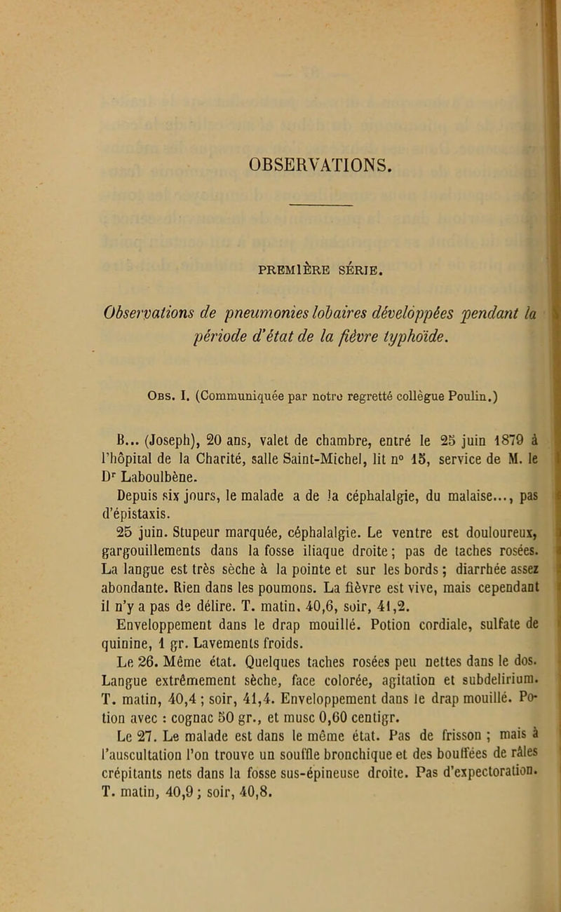 OBSERVATIONS. PREMIÈRE SÉRIE. Observations de pneumonies lob air es développées pendant la période d’état de la fièvre typhoïde. Obs. I. (Communiquée par notre regretté collègue Poulin.) B... (Joseph), 20 ans, valet de chambre, entré le 25 juin 1879 à l’hôpital de la Charité, salle Saint-Michel, lit n° 15, service de M. le Dr Laboulbène. Depuis six jours, le malade a de la céphalalgie, du malaise..., pas d’épistaxis. 25 juin. Stupeur marquée, céphalalgie. Le ventre est douloureux, gargouillements dans la fosse iliaque droite ; pas de taches rosées. La langue est très sèche à la pointe et sur les bords ; diarrhée assez abondante. Rien dans les poumons. La fièvre est vive, mais cependant il n’y a pas de délire. T. matin. 40,6, soir, 41,2. Enveloppement dans le drap mouillé. Potion cordiale, sulfate de quinine, 1 gr. Lavements froids. Le 26. Même état. Quelques taches rosées peu nettes dans le dos. Langue extrêmement sèche, face colorée, agitation et subdelirium. T. matin, 40,4 ; soir, 41,4. Enveloppement dans le drap mouillé. Po- tion avec : cognac 50 gr., et musc 0,60 centigr. Le 27. Le malade est dans le même état. Pas de frisson ; mais à l’auscultation l’on trouve un souffle bronchique et des bouffées de râles crépitants nets dans la fosse sus-épineuse droite. Pas d’expectoration. T. matin, 40,9; soir, 40,8.