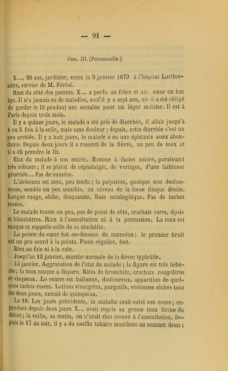 Obs. III. (Personnelle.) X..., 26 ans, jardinier, entré ie 9 janvier IS79 à l’hôpital Lariboi- sière, service de M. Féréol. Rien du côté des parents. X... a perdu un frère et une sœur eu bas âge. Il n’a jamais eu de maladies, sauf il y a sept ans, où il a été obligé de garder le lit pendant une semaine pour un léger malaise. Il est à Paris depuis trois mois. Il y a quinze jours, le malade a été pris de diarrhée, il allait jusqu’à 4 ou S fois à la selle, mais sans douleur ; depuis, cette diarrhée s’est un peu arrêtée. II y a huit jours, le malade a eu une épistaxis assez abon- dante. Depuis deux jours il a ressenti de la fièvre, un peu de toux et il a dû prendre le lit. Etat du malade à son entrée. Homme à faciès coloré, paraissant très robuste; il se plaint de céphalalgie, de vertiges, d’une faiblesse générale... Pas de nausées. L’abdomen est mou, peu tendu ; la palpation, quoique non doulou- reuse, semble un peu sensible, au niveau de la fosse iliaque droite. Langue rouge, sèche, desquamée. Raie méningitique. Pas de taches rosées. Le malade tousse un peu, pas de point de côté, crachats rares, épais et blanchâtres. Rien à l’auscultation ni à la percussion. La toux est rauque et rappelle celle de la trachéite. La pointe du coeur bat au-dessous du mamelon ; le premier bruit est un peu sourd à la pointe. Pouls régulier, fort. Rien au foie ni à la rate. Jusqu’au 12 janvier, marche normale de la fièvre typhoïde. 13 janvier. Aggravation de l’état du malade ; la figure est très hébé- tée; la toux rauque a disparu. Râles de bronchite, crachats rougeâtres et visqueux. Le ventre est ballonné, douloureux, apparition de quel- ques taches rosées. Lotions vinaigrées, purgatifs, ventouses sèches tous les deux jours, extrait de quinquina. Le 18. Les jours précédents, la maladie avait suivi son cours ; ce- pendant depuis deux jours X... avait repris sa grosse toux férine du début; la veille, au matin, on n’avait rien trouvé à l’auscultation. De- puis le n au soir, il y a du souffle tubaire manifeste au sommet drou :