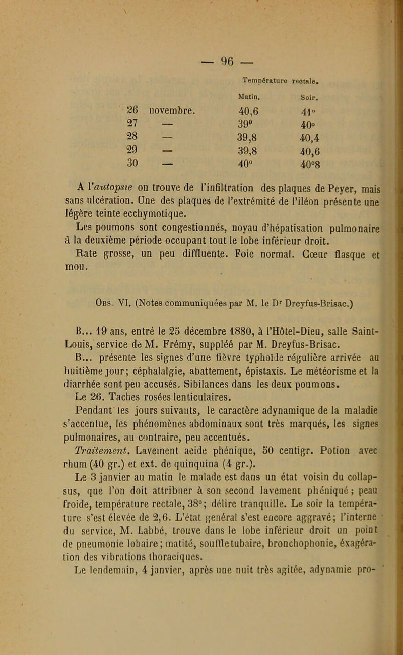 Température rectale. Matin. Soir. 26 novembre. 40,6 41° 27 — 39° O O 28 — 39,8 40,4 29 — 39,8 40,6 30 — O O 40°8 A Y autopsie ou trouve de l’infiltration des plaques de Peyer, mais sans ulcération. Une des plaques de l’extrémité de l’iléon présente une légère teinte ecchymotique. Les poumons sont congestionnés, noyau d’hépatisation pulmonaire à la deuxième période occupant tout le lobe inférieur droit. Rate grosse, un peu diffluente. Foie normal. Cœur flasque et mou. Obs, VI. (Notes communiquées par M. le Dr Dreyfus-Brisac.) B... 19 ans, entré le 25 décembre 1880, à l’Hôtel-Dieu, salle Saint- Louis, service deM. Frémy, suppléé par M. Dreyfus-Brisac. B... présente les signes d’une fièvre typhoïde régulière arrivée au huitième jour; céphalalgie, abattement, épistaxis. Le météorisme et la diarrhée sont peu accusés. Sibilances dans les deux poumons. Le 26. Taches rosées lenticulaires. Pendant les jours suivants, le caractère adynamique de la maladie s’accentue, les phénomènes abdominaux sont très marqués, les signes pulmonaires, au contraire, peu accentués. Traitement. Lavement acide phénique, 50 centigr. Potion avec rhum (40 gr.) et ext. de quinquina (4 gr.). Le 3 janvier au matin le malade est dans un état voisin du collap- sus, que l’on doit attribuer à son second lavement phéniqué; peau froide, température rectale, 38°; délire tranquille. Le soir la tempéra- ture s’est élevée de 2,6. L’état général s’est encore aggravé; l’interne du service, M. Labbé, trouve dans le lobe inférieur droit un point de pneumonie lobaire; matité, souffle tubaire, bronchophonie, éxagéra- tion des vibrations thoraciques. Le lendemain, 4 janvier, après une nuit très agitée, adynamie pro-