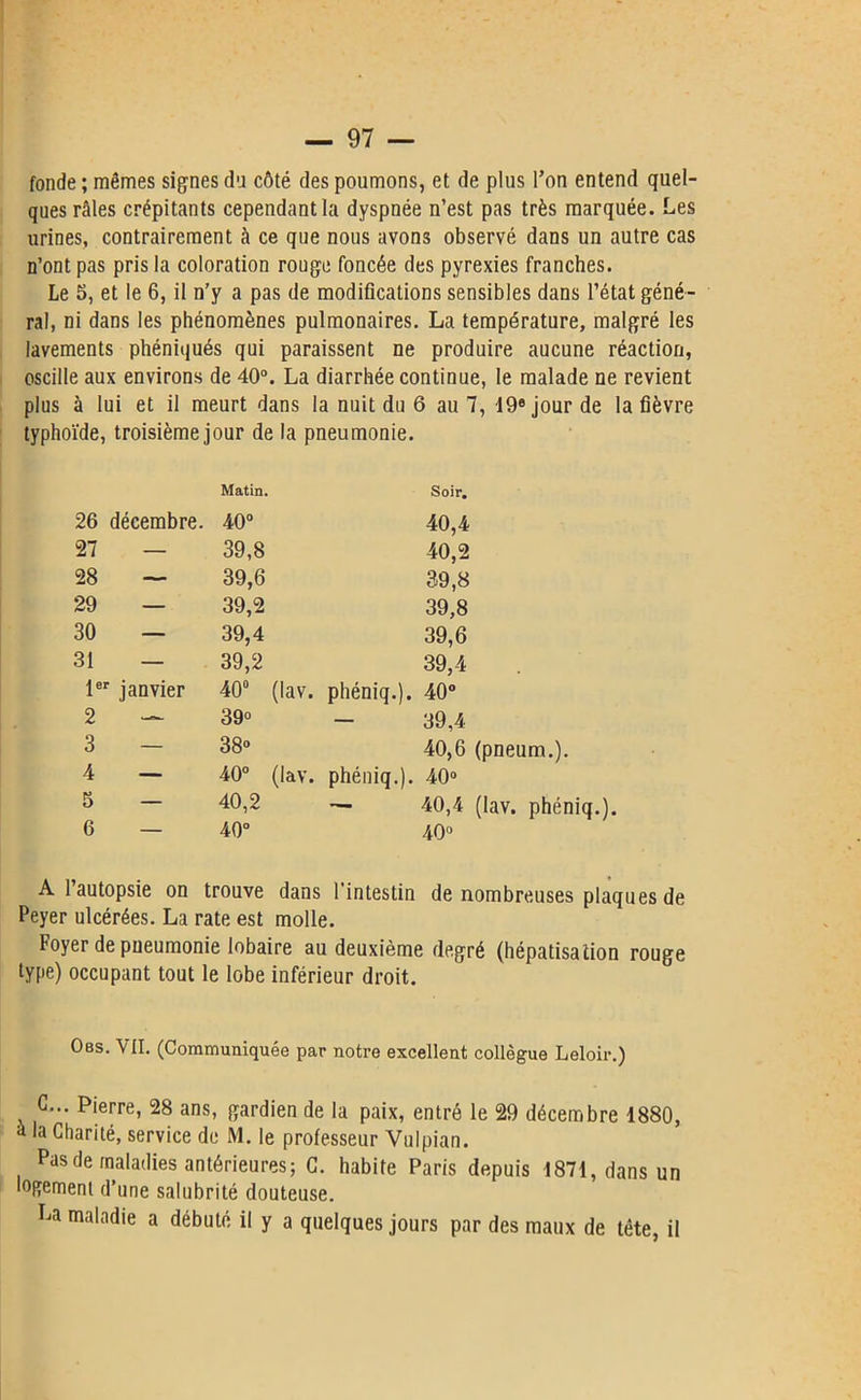 fonde ; mêmes signes du côté des poumons, et de plus l’on entend quel- ques râles crépitants cependant la dyspnée n’est pas très marquée. Les urines, contrairement à ce que nous avons observé dans un autre cas n’ont pas pris la coloration rouge foncée des pyrexies franches. Le 5, et le 6, il n’y a pas de modifications sensibles dans l’état géné- ral, ni dans les phénomènes pulmonaires. La température, malgré les lavements phéniqués qui paraissent ne produire aucune réaction, oscille aux environs de 40°. La diarrhée continue, le malade ne revient plus à lui et il meurt dans la nuit du 6 au 7, 19e jour de la fièvre typhoïde, troisième jour de la pneumonie. Matin. Soir. 26 décembre. 40° 40,4 27 — 39,8 40,2 28 — 39,6 39,8 29 — 39,2 39,8 30 — 39,4 39,6 31 — 39,2 39,4 1er janvier 40° (lav. phéniq.). 40° 2 — 39° - 39,4 3 — 38» 40,6 (pneum.). 4 — 40° (lav. phéniq.). 40» 5 — 40,2 — 40,4 (lav. phéniq.). 6 — 40° 40» A l’autopsie on Peyer ulcérées. La trouve dans l’intestin rate est molle. de nombreuses plaques de Foyer de pneumonie lobaire au deuxième degré (hépatisation rouge type) occupant tout le lobe inférieur droit. Obs. VII. (Communiquée par notre excellent collègue Leloir.) G... Pierre, 28 ans, gardien de la paix, entré le 29 décembre 1880, à la Charité, service de M. le professeur Yulpian. Pasde maladies antérieures; G. habite Paris depuis 1871, dans un logement d’une salubrité douteuse. La maladie a débuté il y a quelques jours par des maux de tête, il