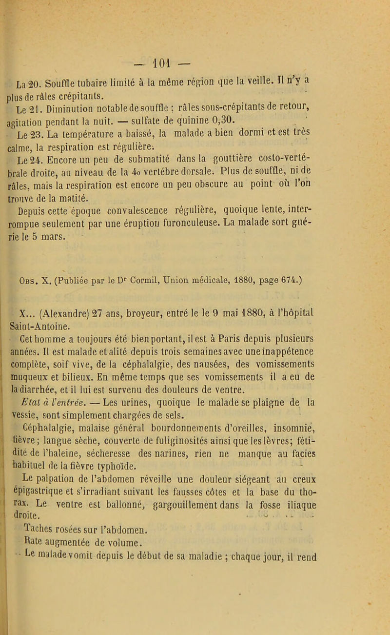 La 20. Souffle tubaire limité à la même région que la veille. Il n’y a plus de râles crépitants. Le 21. Diminution notable de souffle ; râles sons-crépitants de retour, agitation pendant la nuit. — sulfate de quinine 0,30. Le 23. La température a baissé, la malade a bien dormi et est très calme, la respiration est régulière. Le 24. Encore un peu de submatité dans la gouttière costo-verté- brale droite, au niveau de la 4o vertèbre dorsale. Plus de souffle, ni de râles, mais la respiration est encore un peu obscure au point où l’on trouve de la matilé. Depuis cette époque convalescence régulière, quoique lente, inter- rompue seulement par une éruption furonculeuse. La malade sort gué- rie le 5 mars. Obs. X. (Publiée par le Dr Cormil, Union médicale, 1880, page 674.) X... (Alexandre) 27 ans, broyeur, entré le le 9 mai 1880, à l’hôpital Saint-Antoine. Cetbomme a toujours été bien portant, il est à Paris depuis plusieurs années. Il est malade et alité depuis trois semaines avec une inappétence complète, soif vive, de la céphalalgie, des nausées, des vomissements muqueux et bilieux. En même temps que ses vomissements il a eu de la diarrhée, et il lui est survenu des douleurs de ventre. Etat à l'entrée.—Les urines, quoique le malade se plaigne de la vessie, sont simplement chargées de sels. Céphalalgie, malaise général bourdonnements d’oreilles, insomnie, lièvre; langue sèche, couverte de fuliginosités ainsi que les lèvres; féti- dité de l’haleine, sécheresse des narines, rien ne manque au faciès habituel de la fièvre typhoïde. Le palpation de l’abdomen réveille une douleur siégeant au creux épigastrique et s’irradiant suivant les fausses côtes et la base du tho- rax. Le ventre est ballonné, gargouillement dans la fosse iliaque droite. - ' - • Taches rosées sur l’abdomen. Hâte augmentée de volume. Le malade vomit depuis le début de sa maladie ; chaque jour, il rend