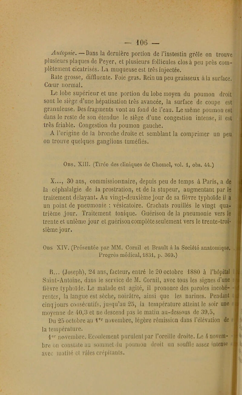 Autopaie. — Dans la dernière portion de l’instestin grêle on trouve plusieurs plaques de Peyer, et plusieurs follicules clos à peu près com- plètement cicatrisés. La muqueuse est très injectée. Rate grosse, diffluente. Foie gras. Rein un peu graisseux à la surface. Cœur normal. Le lobe supérieur et une portion du lobe moyen du poumon droit sont le siège d’une hépatisation très avancée, la surface de coupe est granuleuse, Des fragments vont au fond de l’eau. Le même poumon est dans le reste de son étendue, le siège d’une congestion intense, il est très friable. Congestion du poumon gauche. A l’origine de la bronche droite et semblant la comprimer un peu on trouve quelques ganglions tuméfiés. Qbs. XIII. (Tirée des cliniques de Chomel, vol. 1, obs. 44.) X..., 30 ans, commissionnaire, depuis peu de temps à Paris, a de la céphalalgie de la prostration, et de la stupeur, augmentant par le traitement délayant. Au vingt-deuxième jour de sa fièvre typhoïde il a un point de pneumonie : vésicatoire. Crachats rouillés le vingt qua- trième jour. Traitement tonique. Guérison de la pneumonie vers le trente et unième jour et guérison complète seulement vers le trente-troi- sième jour. Obs XIV. (Présentée par MM. Cornil et Brault à la Société anatomique. Progrès médical, 1831, p. 369.) R... (Joseph), 24 ans, facteur, entré le 20 octobre 18S0 à l’hôpital Saint-Antoine, dans ie service de M. Cornil, avec tous les signes d'une fièvre typhoïde. Le malade est agité, il prononce des paroles incohé- rentes, la langue est sèche, noirâtre, ainsi que les. narines. Pendant cinq jours consécutifs, jusqu’au 23, la température atteint le soir une moyenne de 40,3 et ne descend pas le matin au-dessous de 39,5, Du 25 octobre au Ier novembre, légère rémission dans l’élévation de la température. Ier novembre. Ecoulement purulent par l’oreille droite. Le 4 novem- bre on constate au sommet lu poumon droit un souffle assez intense avec mutilé oi râles crépitants.