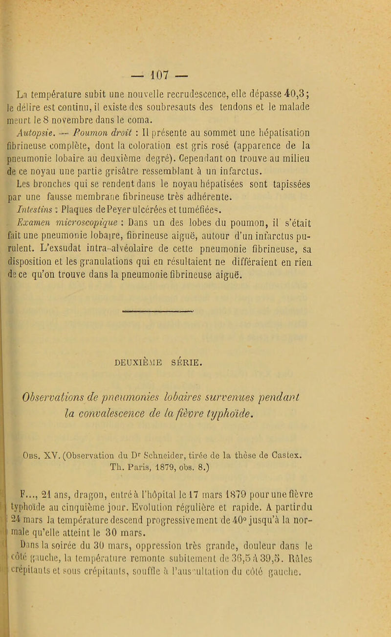 La température subit une nouvelle recrudescence, elle dépasse 40,3; le délire est continu, il existe des soubresauts des tendons et le malade meurt le 8 novembre dans le coma. Autopsie. — Poumon droit : 11 présente au sommet une hépatisation fibrineuse complète, dont la coloration est gris rosé (apparence de la pneumonie lobaire au deuxième degré). Cependant on trouve au miliea de ce noyau une partie grisâtre ressemblant à un infarctus. Les bronches qui se rendent dans le noyau hépatisées sont tapissées par une fausse membrane fibrineuse très adhérente. Intestins i Plaques dePeyer ulcérées et tuméfiées. Examen microscopique : Dans un des lobes du poumon, il s’était fait une pneumonie lobaire, fibrineuse aiguë, autour d’un infarctus pu- rulent. L’exsudât intra-alvéolaire de cette pneumonie fibrineuse, sa disposition et les granulations qui en résultaient ne différaient en rien de ce qu’on trouve dans la pneumonie fibrineuse aiguë. DEUXIÈME SÉRIE. Observations de pneumonies lobaires survenues pendant la convalescence de la fièvre typhoïde. Obs. XV. (Observation du Dr Schneider, tirée de la thèse de Castex. Th. Paris, 1879, obs. 8.) F..., 21 ans, dragon, entré à l’hôpital le 17 mars 1879 pour une fièvre typhoïde au cinquième jour. Evolution régulière et rapide. A parlirdu 24 mars la température descend progressivement de 40° jusqu’à la nor- male qu’elle atteint le 30 mars. Dans la soirée du 30 mars, oppression très grande, douleur dans le côté gauche, la température remonte subitement de 36,5à39,5. Râles crépitants et sous crépitants, souffle à l’auscultation du côté gauche.