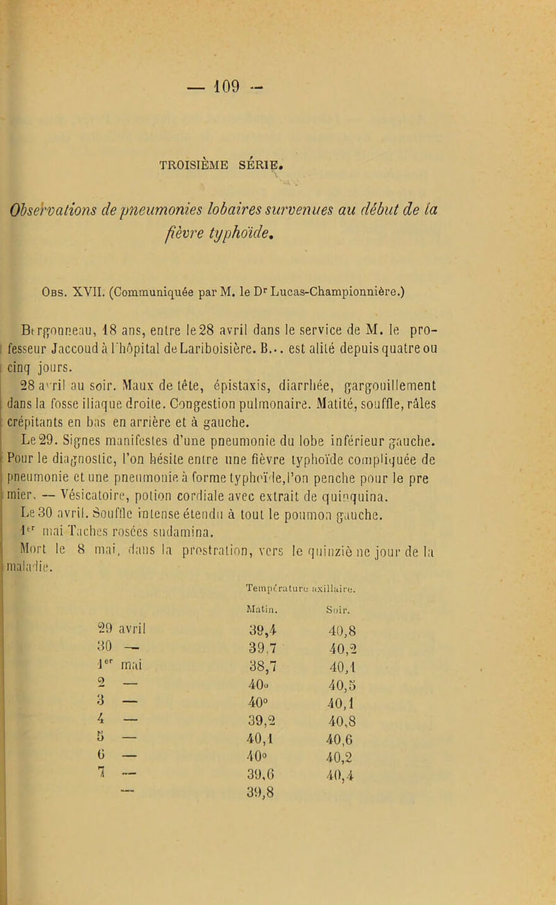 TROISIÈME SÉRIE. Observations de pneumonies lobaires survenues au début de la fièvre typhoïde. Obs. XVII. (Communiquée parM. le Dr Lucas-Championnière.) Btrgonneau, 18 ans, entre le 28 avril dans le service de M. le pro- fesseur Jaccoud à l'hôpital de Lariboisière. B... est alité depuis quatre ou cinq jours. 28 a' ril au soir. Maux de tête, épistaxis, diarrhée, gargouillement dans la fosse iliaque droite. Congestion pulmonaire. Matité, souffle, râles crépitants en bas en arrière et à gauche. Le29. Signes manifestes d’une pneumonie du lobe inférieur gauche. Four le diagnostic, l’on hésite entre une fièvre typhoïde compliquée de pneumonie et une pneumonie à forme typhoïde,l’on penche pour le pre inier, — Vésicatoire, potion cordiale avec extrait de quinquina. Le 30 avril. Souffle intense étendu à tout le poumon gauche. ltr mai Taches rosées sudamina. Mort le 8 mai, dans la prostration, vers le quinziè ne jour de la maladie. Température a xillaire. Matin. Soir. 29 avril 39,4 40,8 80 - 39,7 40,2 1er mai 38,7 40,1 2 40e 40,3 3 — 40° 40,1 4 — 39,2 40,8 5 — 40,1 40,6 G — 40» 40,2 1 — 39,6 40,4 — 39,8