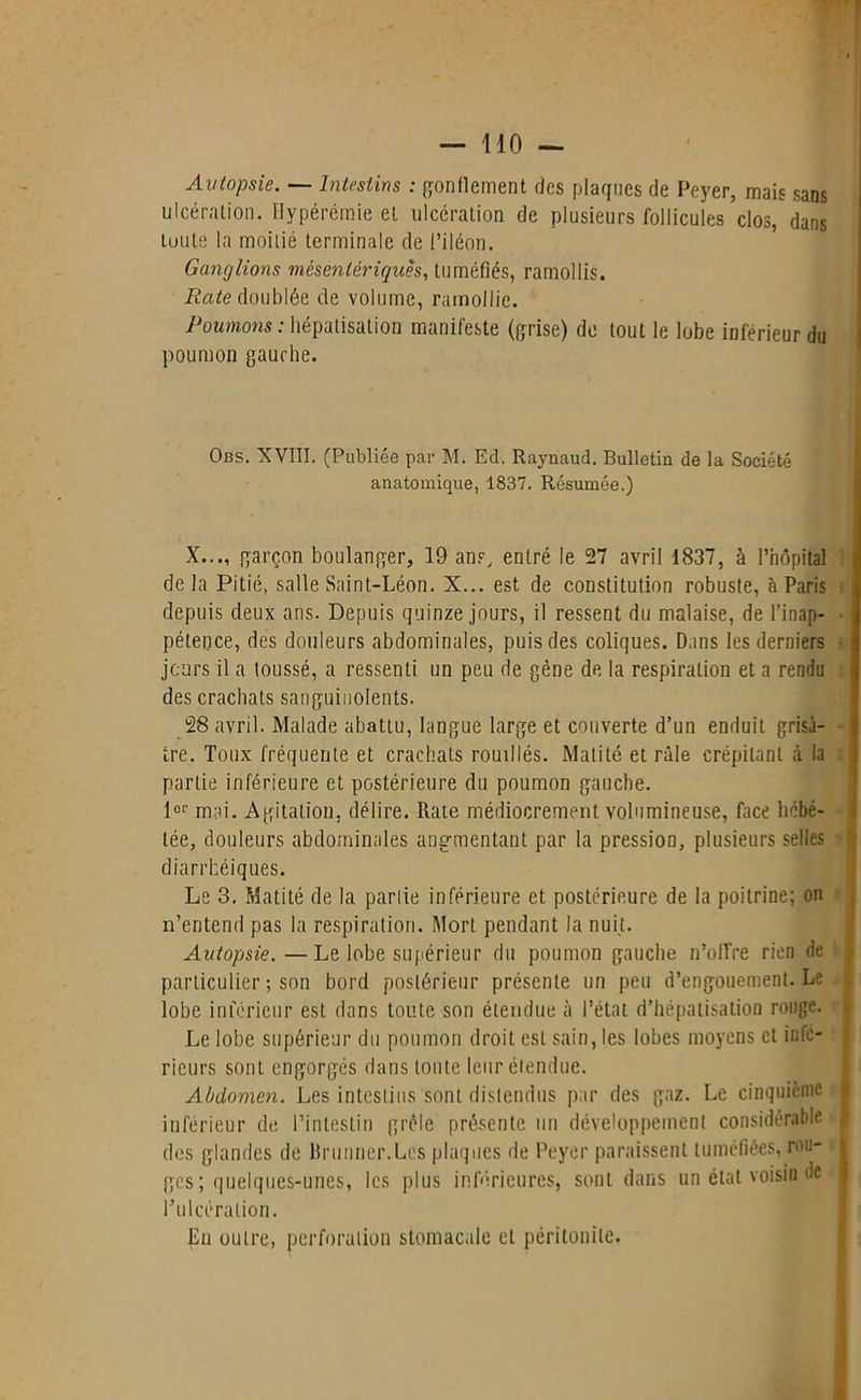 Autopsie. — Intestins : gonflement ries plaques de Peyer, mais sans ulcération. Hypérêmie et ulcération de plusieurs follicules clos, dans toute la moitié terminale de l’iléon. Ganglions mésentériques, tuméfiés, ramollis. Rate doublée de volume, ramollie. Poumons: hépatisation manifeste (grise) de tout le lobe inférieur du poumon gauche. Obs. XVIII. (Publiée par M. Ed. Raynaud. Bulletin de la Société anatomique, 1837. Résumée.) X..., garçon boulanger, 19 ans, entré le 27 avril 1837, à l’hôpital delà Pitié, salle Saint-Léon. X... est de constitution robuste, à Paris depuis deux ans. Depuis quinze jours, il ressent du malaise, de l’inap- pétence, des douleurs abdominales, puis des coliques. Dans les derniers jours il a toussé, a ressenti un peu de gène de la respiration et a rendu des crachats sanguinolents. 28 avril. Malade abattu, langue large et couverte d’un enduit grisâ- tre . Toux fréquente et crachats rouillés. Matité et râle crépitant à la partie inférieure et postérieure du poumon gauche. 1er mai. Agitation, délire. Rate médiocrement volumineuse, face hébé- tée, douleurs abdominales angmentant par la pression, plusieurs selles diarrhéiques. Le 3. Matité de la partie inférieure et postérieure de la poitrine; on n’entend pas la respiration. Mort pendant la nuit. Autopsie. —Le lobe supérieur du poumon gauche n’ofire rien de particulier ; son bord postérieur présente un peu d’engouement. Le lobe inférieur est dans toute son étendue à l’état d’hépatisation rouge. Le lobe supérieur du poumon droit est sain, les lobes moyens et infe- rieurs sont engorgés dans toute leur étendue. Abdomen. Les intestins sont distendus par des gaz. Le cinquième inférieur de l’intestin grêle présente un développement considérable j des glandes de Brunner.Lcs plaques de Peyer paraissent tuméfiées, ron- ges; quelques-unes, les plus inférieures, sont dans un état voisin de l’ulcération. En outre, perforation stomacale cl péritonite.
