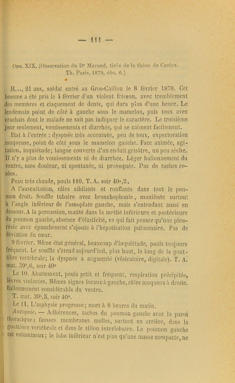 Th. Paris, 1879, obs. 6.) « R..., 21 ans, soldat entré au Gros-Caillou le 8 février 1879. Cet homme a été pris le i février d’un violent frisson, avec tremblement des membres et claquement de dents, qui dura plus d’une heure. Le lendemain point de côté à gauche sous le mamelon, puis toux avec crachats dont le malade ne sait pas indiquer le caractère. Le troisième jour seulement, vomissements et diarrhée, qui se calment facilement. Etat à l’entrée : dyspnée très accentuée, peu de toux, expectoration muqueuse, point de côté sous le mamelon gauche. Face animée, agi- tation, inquiétude; langue couverte d’un enduit grisâtre, un peu sèche. Il n’y a plus de vomissements ni de diarrhée. Léger ballonnement du ventre, sans douleur, ni spontanée, ni provoquée. Pas de taches ro- sées. Peau très chaude, pouls 410. T. A. soir 40°,2. A l’auscultation, râles sibilants et ronflants dans tout le pou- mon droit. Souffle tubaire avec bronchophonie, manifeste surtout à l’angle inférieur de l’omoplate gauche, mais s’entendant aussi en dessous. A la percussion, matité dans la. moitié inférieure et postérieure du poumon gauche, absence d’élasticité, ce qui fait penser qu’une pleu- résie avec épanchement s’ajoute à l’hépatisalion pulmonaire. Pas de déviation du cœur. 9 février. Même état général, beaucoup d’inquiétude, pouls toujours ' fréquent. Le souffle s’étend aujourd’hui, plus haut, le long de la gout- tière vertébrale; la dyspnée a augmenté (vésicatoire, digitale). T. A. mat. 39°,6, soir 40° Le 10. Abattement, pouls petit et fréquent, respiration précipitée, lèvres violacées. Mêmes signes locaux à gauche, râles muqueux à droite. Ballonnement considérable du ventre. T. mat. 39e,5, soir 40°. Le 11. L’asphysie progresse; mort à 8 heures du matin. Autopsie. Adhérences, taches du poumon gauche avec la paroi thoracique; fausses membranes molles, surtout en arrière, dans la gouttière vertébrale et dans le sillon interlobaire. Le poumon gauche est volumineux; le lobe inférieur n’est plus qu’une masse compacte, ne