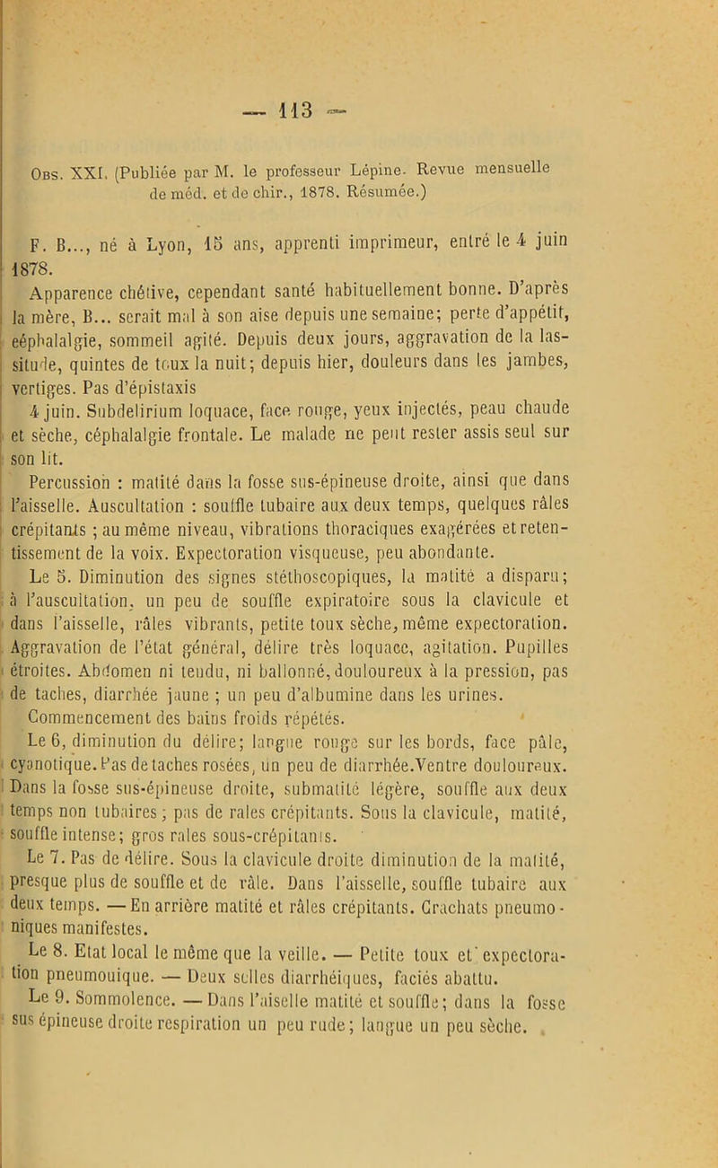 de méd. et de chir., 1878. Résumée.) F. B..., né à Lyon, 15 ans, apprenti imprimeur, entré le-4 juin 1878. Apparence chétive, cependant santé habituellement bonne. D après i la mère, B... serait mal à son aise depuis une semaine; perte d’appétit, eéphalalgie, sommeil agité. Depuis deux jours, aggravation de la las- situde, quintes de toux la nuit; depuis hier, douleurs dans les jambes, vertiges. Pas d’épistaxis 4 juin. Subdelirium loquace, face rouge, yeux injectés, peau chaude et sèche, céphalalgie frontale. Le malade ne peut rester assis seul sur son lit. Percussion : matité dans la fosse sus-épineuse droite, ainsi que dans l’aisselle. Auscultation : souffle tubaire aux deux temps, quelques râles crépitants ; au même niveau, vibrations thoraciques exagérées et reten- tissement de la voix. Expectoration visqueuse, peu abondante. Le 5. Diminution des signes stéthoscopiques, la matité a disparu; à l’auscuitation. un peu de souffle expiratoire sous la clavicule et dans l’aisselle, râles vibrants, petite toux sèche, même expectoration. Aggravation de l’état général, délire très loquace, agitation. Pupilles étroites. Abdomen ni tendu, ni ballonné,douloureux à la pression, pas de taches, diarrhée jaune ; un peu d’albumine dans les urines. Commencement des bains froids répétés. Le 6, diminution du délire; langue ronge sur les bords, face pâle, cyanotique.Pas détachés rosées, un peu de diarrhée.Ventre douloureux. Dans la fosse sus-épineuse droite, submatité légère, souffle aux deux temps non tubaires; pas de raies crépitants. Sous la clavicule, matité, souffle intense; gros raies sous-crépitams. Le 7. Pas de délire. Sous la clavicule droite diminution de la matité, presque plus de souffle et de râle. Dans l’aisselle, souffle tubaire aux deux temps. —En arrière matité et râles crépitants. Crachats pneumo- niques manifestes. Le 8. Etat local le môme que la veille. — Petite toux et' expectora- tion pneumouique. — Deux selles diarrhéiques, faciès abattu. Le 9. Sommolence. — Dans l’aiselle matité et souffle; dans la fosse sus épineuse droite respiration un peu rude; langue un peu sèche.