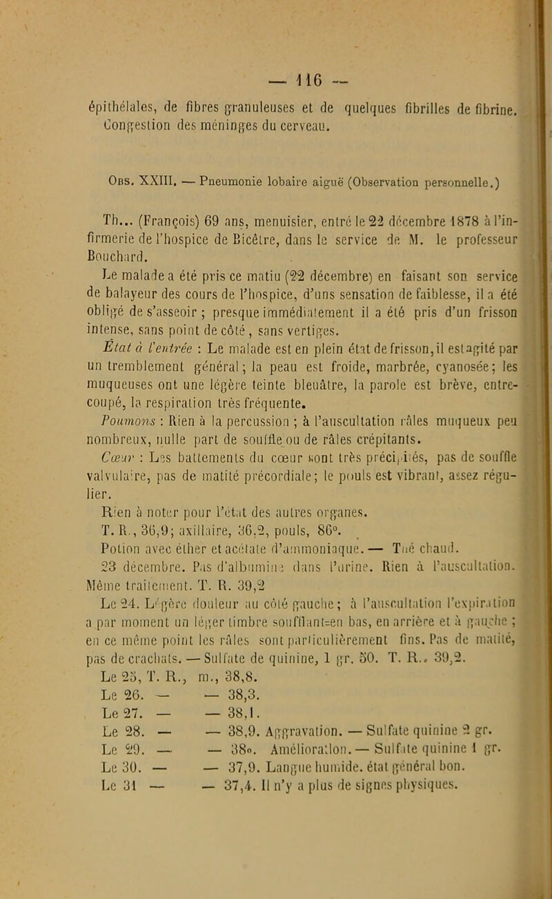 épithélales, de fibres granuleuses et de quelques fibrilles défibriné. Congestion des méninges du cerveau. Obs, XXIII, — Pneumonie lobaire aiguë (Observation personnelle.) Th... (François) 69 ans, menuisier, entré le 22 décembre 1878 àl’in- firmerie de l’hospice de Bicêtre, dans le service de M. le professeur Bouchard. Le malade a été pris ce matiu (22 décembre) en faisant son service de balayeur des cours de l’hospice, d’uns sensation de faiblesse, il a été obligé de s’asseoir; presque immédiatement il a été pris d’un frisson intense, sans point de côté, sans vertiges. Etat à l'entrée : Le malade est en plein état de frisson, il esUgitépar un tremblement général; la peau est froide, marbrée, cyanosée; les muqueuses ont une légère teinte bleuâtre, la parole est brève, entre- coupé, la respiration très fréquente. Poumons : Rien à la percussion ; à l’auscultation râles muqueux peu nombreux, nulle part de souille ou de râles crépitants. Cœur : Les battements du cœur sont très précipités, pas de souffle valvulaire, pas de matité précordiale; le pouls est vibrant, assez régu- lier. Rien à noter pour l’état des autres organes. T. R., 36,9; axillaire, 36.2, pouls, 86°. Potion avec éther et acétate d’ammoniaque. — Tué chaud. 23 décembre. Pas d’albumine dans l’urine. Rien à l’auscultation. Même traitement. T. R. 39,2 Le 24. Légère douleur au côté gauche; à l’auscultation l’expiration a par moment un léger timbre soufllant=en bas, en arrière et à gauche ; en ce même point les râles sont particulièrement fins. Pas de matité, pas de crachats. — Sulfate de quinine, 1 gr. 50. T. R., 39,2. Le 23, T. R., m., 38,8. Le 26. - — 38,3. Le 27. — — 38,1. Le 28. — — 38,9. Aggravation. — Sulfate quinine 2 gr. Le 29. — — 38». Amélioration.— Sulfate quinine 1 gr. Le 39. — — 37,9. Langue humide, état général bon. Le 31 — — 37,4. Il n’y a plus de signes physiques.
