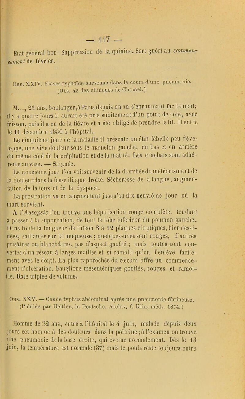 Etat général bon. Suppression de la quinine. Sort guéri au commen- cement de février. Obs. XXIV. Fièvre typhoïde survenue dans le cours d’une pneumonie. (Obs. 43 des cliniques de Chomel.) M..., 25 ans, boulanger,à Paris depuis un an,s’enrhumant facilement; il y a quatre jours il aurait été pris subitement d’un point de côté, avec frisson, puis il a eu de la fièvre et a été obligé de prendre le lit. Il entre le 11 décembre 1830 à l’hôpital. Le cinquième jour de la maladie il présente un état fébrile peu déve- loppé, une vive douleur sous le mamelon gauche, en bas et en arrière du même côté de la crépitation et de la matité. Les crachats sont adhé- rents au vase. — Saignée. Le douzième jour l’on voitsurvenir de la diarrhéedu météorisme et de la douleurdans la fosse iliaque droite. Sécheresse de la langue; augmen- tation de la toux et de la dyspnée. La prostration va en augmentant jusqu’au dix-neuvième jour où la mort survient. À Y Autopsie l’on trouve une hépatisation rouge complète, tendant à passer à la suppuration, de tout le lobe inférieur du poumon gauche. Dans toute la longueur de l’iléon 8 à 12 plaques elliptiques, bien dessi- nées, saillantes sur la muqueuse ; quelques-unes sont rouges, d’autres grisâtres ou blanchâtres, pas d’aspect gaufré ; mais toutes sont cou- vertes d’un réseau à larges mailles et si ramolli qu’on l’enlève facile- ment avec le doigt. La plus rapprochée du cæcum offre un commence- ment d’ulcération. Ganglions mésentériques gonflés, rouges et ramol- lis. Rate triplée de volume. Obs. XXV. — Cas de typhus abdominal après une pneumonie fibrineuse. (Publiée par Heitler, in Deutsche. Arehiv. f. Klin, mécl., 1874.) Homme de 22 ans, entré à l’hôpital le 4 juin, malade depuis deux jours cet homme à des douleurs dans la poitrine; à l’examen on trouve une pneumonie delà base droite, qui évolue normalement. Dès le 13 juin, la température est normale (37) mais le pouls reste toujours entre