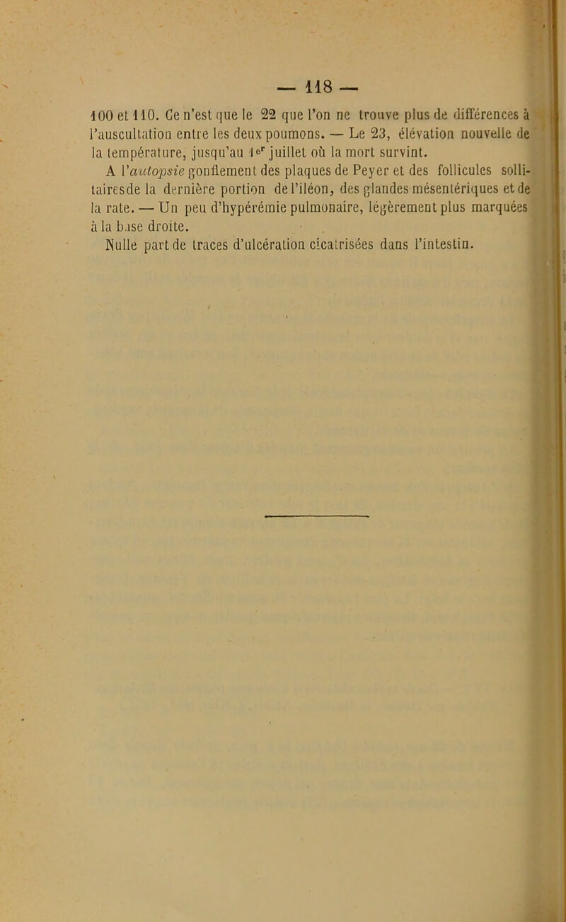 4 00 et 410. Ce n’est que le 22 que l’on ne trouve plus de différences à l’auscultation entre les deux poumons. — Le 23, élévation nouvelle de la température, jusqu’au K juillet où la mort survint. A Vautopsie gonflement des plaques de Peyer et des follicules solli- tairesde la dernière portion de l’iléon, des glandes mésentériques et de la rate. — Un peu d’hypérémie pulmonaire, légèrement plus marquées à la base droite. Nulle part de traces d’ulcération cicatrisées dans l’intestin.