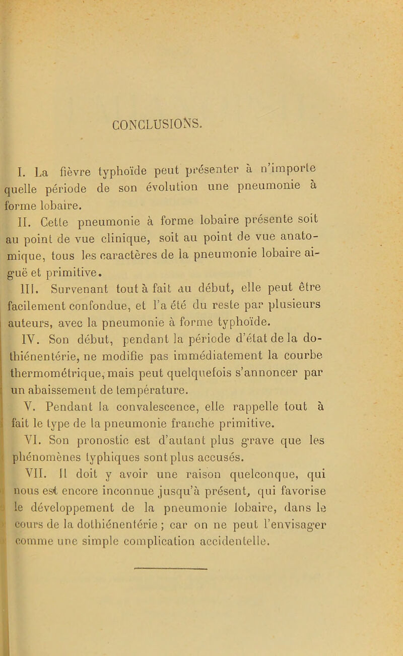 CONCLUSIONS, I. La fièvre typhoïde peut présenter à n’importe quelle période de son évolution une pneumonie a forme lobaire. II. Cette pneumonie à forme lobaire présente soit au point de vue clinique, soit au point de vue anato- mique, tous les caractères de la pneumonie lobaire ai- guë et primitive. III. Survenant tout à fait au début, elle peut être facilement confondue, et La été du reste par plusieurs auteurs, avec la pneumonie à forme typhoïde. 1Y. Son début, pendant la période d’état de la do- tbiénentérie, ne modifie pas immédiatement la courbe thermométrique,- mais peut quelquefois s’annoncer par un abaissement de température. Y. Pendant la convalescence, elle rappelle tout à fait le type de la pneumonie franche primitive. YI. Son pronostic est d’autant plus grave que les phénomènes typhiques sont plus accusés. VII. Il doit y avoir une raison quelconque, qui nous est encore inconnue jusqu’à présent, qui favorise le développement de la pneumonie lobaire, dans le cours de la dotbiénentérie ; car on ne peut l’envisager comme une simple complication accidentelle.