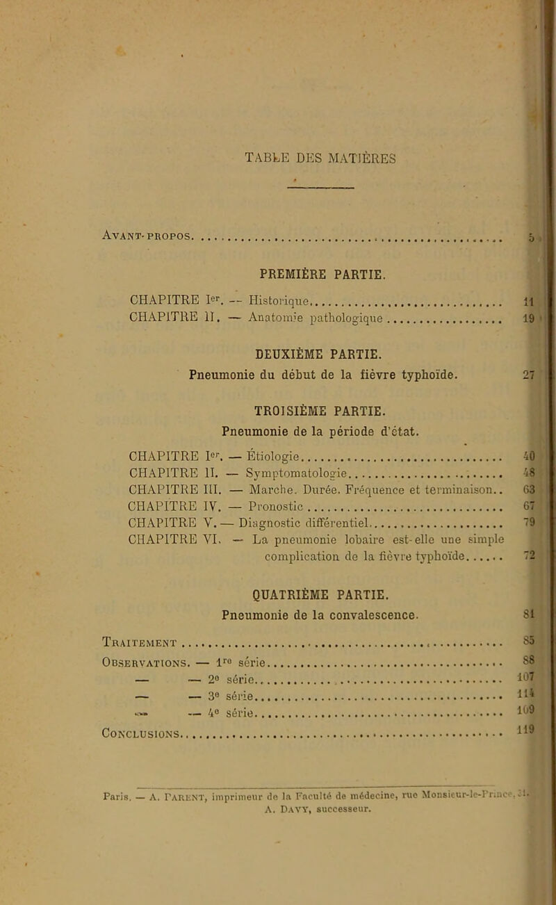 TABLE DES MATIÈRES Avant- propos o PREMIÈRE PARTIE. CHAPITRE Ier. — Historique 11 CHAPITRE II. — Anatomie pathologique 19 DEUXIÈME PARTIE. Pneumonie du début de la fièvre typhoïde. 27 TROISIÈME PARTIE. Pneumonie de la période d’état. CHAPITRE 1er. _ Étiologie 40 CHAPITRE II. — Symptomatologie 48 CHAPITRE III. — Marche. Durée. Fréquence et terminaison.. 63 CHAPITRE IV. — Pronostic 67 CHAPITRE V.— Diagnostic différentiel 79 CHAPITRE VI. — La pneumonie lobaire est-elle une simple complication de la fièvre typhoïde 72 QUATRIÈME PARTIE. Pneumonie de la convalescence. 81 Traitement 85 Observations. — lre série .. 88 — — 2° série Id7 — — 3° série H* «• — 4° série ilJ9 Conclusions Paris. — A. Tarent, imprimeur de la Faculté de médecine, rue Monsieur-le-Prinec, * A. Davy, successeur.