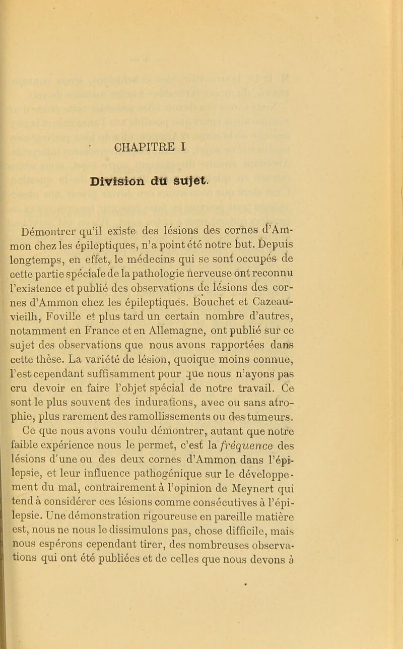 Division du sujet. Démontrer qu’il existe des lésions des cornes d’Am- mon chez les épileptiques, n’a point été notre but. Depuis longtemps, en effet, le médecins qui se sont occupés de cette partie spéciale de la pathologie nerveuse ont reconnu l’existence et publié des observations de lésions des cor- nes d’Ammon chez les épileptiques. Bouchet et Cazeau- vieilh, Foville et plus tard un certain nombre d’autres, notamment en France et en Allemagne, ont publié sur ce sujet des observations que nous avons rapportées dans cette thèse. La variété de lésion, quoique moins connue, l’est cependant suffisamment pour que nous n’ayons pas cru devoir en faire l’objet spécial de notre travail. Ce sont le plus souvent des indurations, avec ou sans atro- phie, plus rarement des ramollissements ou des tumeurs. Ce que nous avons voulu démontrer, autant que notre faible expérience nous le permet, c’est la fréquence des lésions d’une ou des deux cornes d’Ammon dans l’épi- lepsie, et leur influence pathogénique sur le développe- ment du mal, contrairement à l’opinion de Meynert qui tend à considérer ces lésions comme consécutives à l’épi- lepsie. Une démonstration rigoureuse en pareille matière est, nous ne nous le dissimulons pas, chose difficile, mais nous espérons cependant tirer, des nombreuses observa- tions qui ont été publiées et de celles que nous devons ti